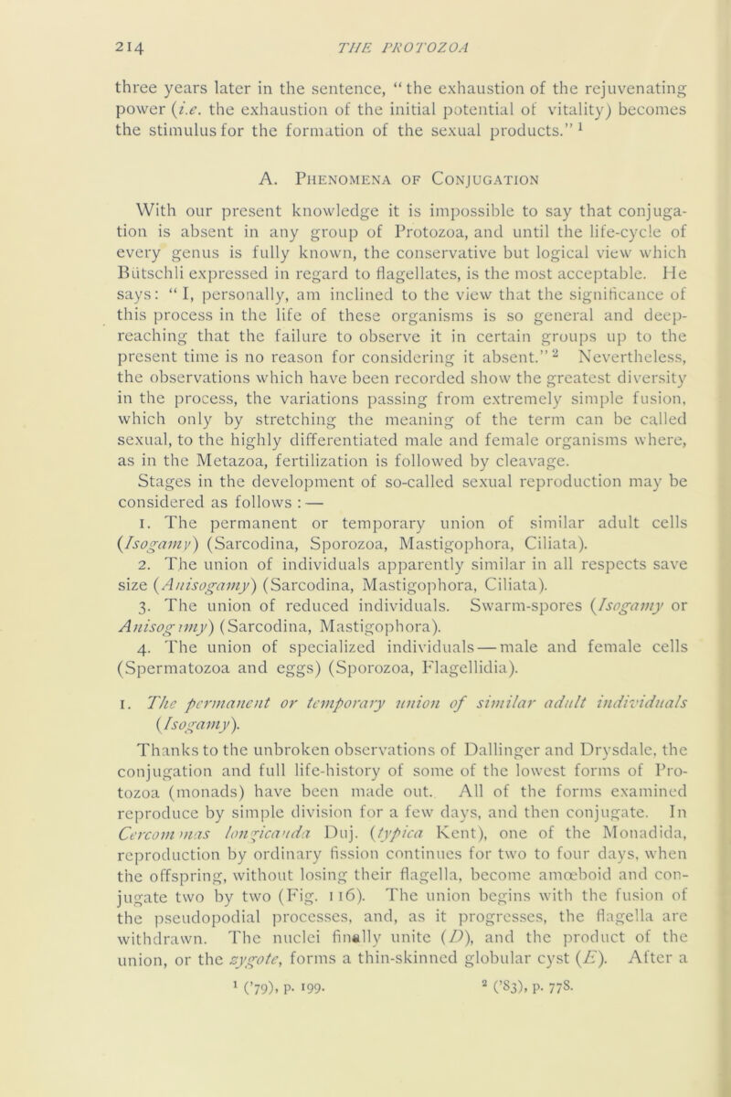 three years later in the sentence, “the exhaustion of the rejuvenating power {i.e. the exhaustion of the initial potential of vitality) becomes the stimulus for the formation of the sexual products.’’^ A. Phenomena of Conjugation With our present knowledge it is impossible to say that conjuga- tion is absent in any group of Protozoa, and until the life-cycle of every genus is fully known, the conservative but logical view which Biitschli expressed in regard to flagellates, is the most acceptable. He says: “ I, persoaally, am inclined to the view that the significance of this process in the life of these organisms is so general and deep- reaching that the failure to observe it in certain groups up to the present time is no reason for considering it absent.”^ Nevertheless, the observations which have been recorded show the greatest diversity in the process, the variations passing from extremely simple fusion, which only by stretching the meaning of the term can be called sexual, to the highly differentiated male and female organisms where, as in the Metazoa, fertilization is followed by cleavage. Stages in the development of so-called sexual reproduction may be considered as follows : — 1. The permanent or temporary union of similar adult cells (Iso^amy) (Sarcodina, Sporozoa, Mastigophora, Ciliata). 2. The union of individuals apparently similar in all respects save size {Anisogamy') (Sarcodina, Mastigoj:)hora, Ciliata). 3. The union of reduced individuals. Swarm-spores {^Isogamy or A;iisog77/iy) (Sarcodina, Mastigophora). 4. The union of specialized individuals — male and female cells (Spermatozoa and eggs) (Sporozoa, I'lagellidia). I. T/ie pe^'mancut or temporary nnion of similar adult individuals (ylsogamy). Thanks to the unbroken observations of Dallinger and Drysdale, the conjugation and full life-history of some of the lowest forms of Pro- tozoa (monads) have been made out. All of the forms examined reproduce by simple division for a few days, and then conjugate. In Cei'commas loji'^icauda Diij. {typica Kent), one of the Monadida, reproduction by ordinary fission continues for two to four days, when the offspring, without losing their flagella, become amoeboid and con- jugate two by two (Fig. 116). The union begins with the fusion of the pseudopodial processes, and, as it progresses, the flagella are withdrawn. The nuclei finally unite {D\ and the product of the union, or the s:ygote, forms a thin-skinned globular cyst (A). After a ' (’79). P- 199- ^ (’83). P- 778.