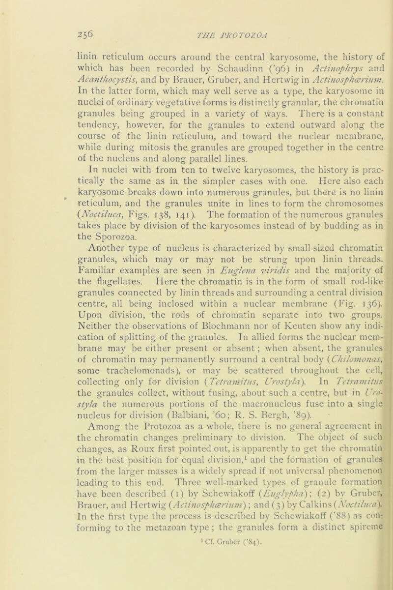 linin reticulum occurs around the central karyosome, the history of which has been recorded by Schaudinn (’96) in Actinophvys and Acanthocystis, and by Brauer, Gruber, and Hertwigin Actinosphcenuin. In the latter form, which may well serve as a type, the karyosome in nuclei of ordinary vegetative forms is distinctly granular, the chromatin granules being grouped in a variety of ways. There is a constant tendency, however, for the granules to extend outward along the course of the linin reticulum, and toward the nuclear membrane, while during mitosis the, granules are grouped together in the centre of the nucleus and along parallel lines. In nuclei with from ten to twelve karyosomes, the history is prac- tically the same as in the simpler cases with one. Here also each karyosome breaks down into numerous granules, but there is no linin reticulum, and the granules unite in lines to form the chromosomes {Noctilnca, Figs. 138, 141). The formation of the numerous granules takes place by division of the karyosomes instead of by budding as in the Sporozoa. Another type of nucleus is characterized by small-sized chromatin granules, which may or may not be strung upon linin threads. Familiar examples are seen in Euglaia viridis and the majority of the flagellates. Here the chromatin is in the form of small rod-like granules connected by linin threads and surrounding a central division centre, all being inclosed within a nuclear membrane (Fig. 136). Upon division, the rods of chromatin separate into two groups. Neither the observations of Blochmann nor of Keuten show any indi- cation of splitting of the granules. In allied forms the nuclear mem- brane may be either present or absent; when absent, the granules of chromatin may permanently surround a central body {CJiiloinonas, some trachelomonads), or may be scattered throughout the cell, collecting only for division {Tetramitus, Urostyla). In Tctra))iitus the granules collect, without fusing, about such a centre, but in Uro- styla the numerous portions of the macronucleus fuse into a single nucleus for division (Balbiani, ’60; R. S. Bergh, ’89). Among the Protozoa as a whole, there is no general agreement in the chromatin changes preliminary to division. The object of such changes, as Roux first pointed out, is apparently to get the chromatin in the best position for equal division,^ and the formation of granules from the larger masses is a widely spread if not universal phenomenon leading to this end. Three well-marked tvpes of granule formation have been described (i) by Schewiakoff {Eiig/]p/ta)\ (2) by Gruber, Brauer, and Hertwig {ActinospJi(Briitm); and (3) by Calkins In the first type the process is described by Schewiakoff (’88) as con- forming to the metazoan type; the granules form a distinct spireme ^ Cf. Gruber (’S4).