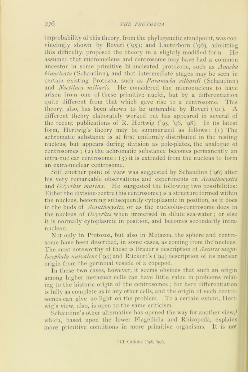 improbability of this theory, from the phylogenetic standpoint, was con- vincingly shown by Boveri (’95); and Lauterborn (’96), admitting this difficulty, proposed the theory in a slightly modified form. He assumed that micronucleus and centrosome may have had a common ancestor in some primitive bi-nucleated protozoon, such as Amaba bi)utclcata (Schaudinn), and that intermediate stages may be seen in certain e.xisting Protozoa, such as Paramccba cilhardi (Schaudinn) and Noctiluca viiliaris. He considered the micronucleus to have arisen from one of these primitive nuclei, but by a differentiation quite different from that which gave rise to a centrosome. This theory, also, has been shown to be untenable by Boveri (’01). A different theory elaborately worked out has appeared in several of the recent publications of R. Hertwig (’95, ’96, ’98). In its latest form, Hertvvig’s theory may be summarized as follows; (i) The achromatic substance is at first uniformly distributed in the resting nucleus, but appears during division as pole-plates, the analogue of centrosomes ; (2) the achromatic substance becomes permanently an intra-nuclear centrosome ; (3) it is extruded from the nucleus to form an extra-nuclear centrosome. Still another point of view was suggested by Schaudinn (’96) after his very remarkable observations and experiments on Acanthocystis and Oxyrrhis Dianna. He suggested the following two possibilities: Puther the division-centre (his centrosome) is a structure formed within the nucleus, becoming subsequently cytoplasmic in position, as it does in the buds of Acanthocystis, or as the nucleolus-centrosome does in the nucleus of Oxyrrhis when immersed in dilute sea-water; or else it is normally cytoplasmic in position, and becomes secondarily intra- nuclear. Not only in Protozoa, but also in Metazoa, the Sj)here and centro- some have been described, in some cases, as coming from the’nucleus. The most noteworthy of these is Brauer’s description of Ascaris mcga- loccphala univaicns Ruckert’s (’94) description of its nuclear origin from the germinal vesicle of a cojjepod. In these two cases, however, it seems obvious that such an origin amonnf hio-her metazoan cells can have little value in problems relat- ing to the historic origin of the centrosomes ; for here differentiation is fully as complete as in any other cells, and the origin of such centro- somes can give no light on the problem. To a certain extent, Hert- wig’s view, also, is open to the same criticism. Schaudinn’s other alternative has opened the way for another view,^ which, based upon the lower Flagellidia and Rhizopoda, explains more primitive conditions in more primitive organisms. It is not ^Cf. Calkins (’98. ’99).