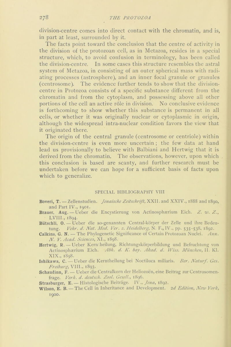 division-centre comes into direct contact with the chromatin, and is, in part at least, surrounded by it. The facts point toward the conclusion that the centre of activity in the division of the protozoan cell, as in Metazoa, resides in a special structure, which, to avoid confusion in terminology, has been called the division-centre. In some cases this stiaicture resembles the astral system of Metazoa, in consisting of an outer spherical mass with radi- ating processes (astrosphere), and an inner focal granule or granules (centrosome). The evidence further tends to show that the division- centre in Protozoa consists of a specific substance different from the chromatin and from the cytoplasm, and possessing above all other portions of the cell an active role in division. No conclusive evidence is forthcoming to show whether this substance is permanent in all cells, or whether it was originally nuclear or cytoplasmic in origin, although the widespread intra-nuclear condition favors the view that it originated there. The origin of the central granule (centrosome or centriole) within the division-centre is even more uncertain ; the few data at hand lead us provisionally to believe with Balbiani and Hertwig that it is derived from the chromatin. The observations, however, upon which this conclusion is based are scanty, and further research must be undertaken before we can hope for a sufficient basis of facts upon which to generalize. SPECIAL BIBLIOGRAPHY VIII Boveri, T. — Zellenstudien. JenaiscJic Zeitschrift. XXII. and .XXIV., 1888 and 1890. and Part IV., 1901. Brauer, Aug. — Ueber die Encystierung von Actinosphierium Eich. Z. w. Z., LVIIL, 1894. Biitschli, 0. — Ueber die so-genannten Central-kdrper der Zelle iind ihre Bedeu- tung. Vchr. d. Nat. Med. Ver. z. Hcidelberst. N. F., 1\L. p]). 535-538. 1892. Calkins, G. N. — The Phylogenetic Significance of Certain Protozoan Nuclei. Ann. N. Y. Acad. Science.^., XL, 1898. Hertwig. R. — Ueber Kern heilung, Richtungskdrperhildung und Befruchtung von Actinosphterium Eich. Abh. d. K. bay. .Mead. d. li’iss. Mnnc/ien. II. KL XIX., 1898. Ishikawa. C.—Ueber die Kerntheilung bei Noctiluca miliaris. Bcr. Adtnrf. Gcs. Freibn>Xi V111., 1893. Schaudinn, F. — Ueber die Centralkorn der Heliozoen, eine Beitrag ziir Centrosomen- frage. Vodi. d. dcutxch. Zool. LiC.^cU.. 1896. Strasburger, E. — Hi.stologi.sche Beitrage. W.. Jena, 1892. Wilson, E. B. — The Cell in Inheritance and Uevelopment. 2d Edition, AViv iorb. 1900.