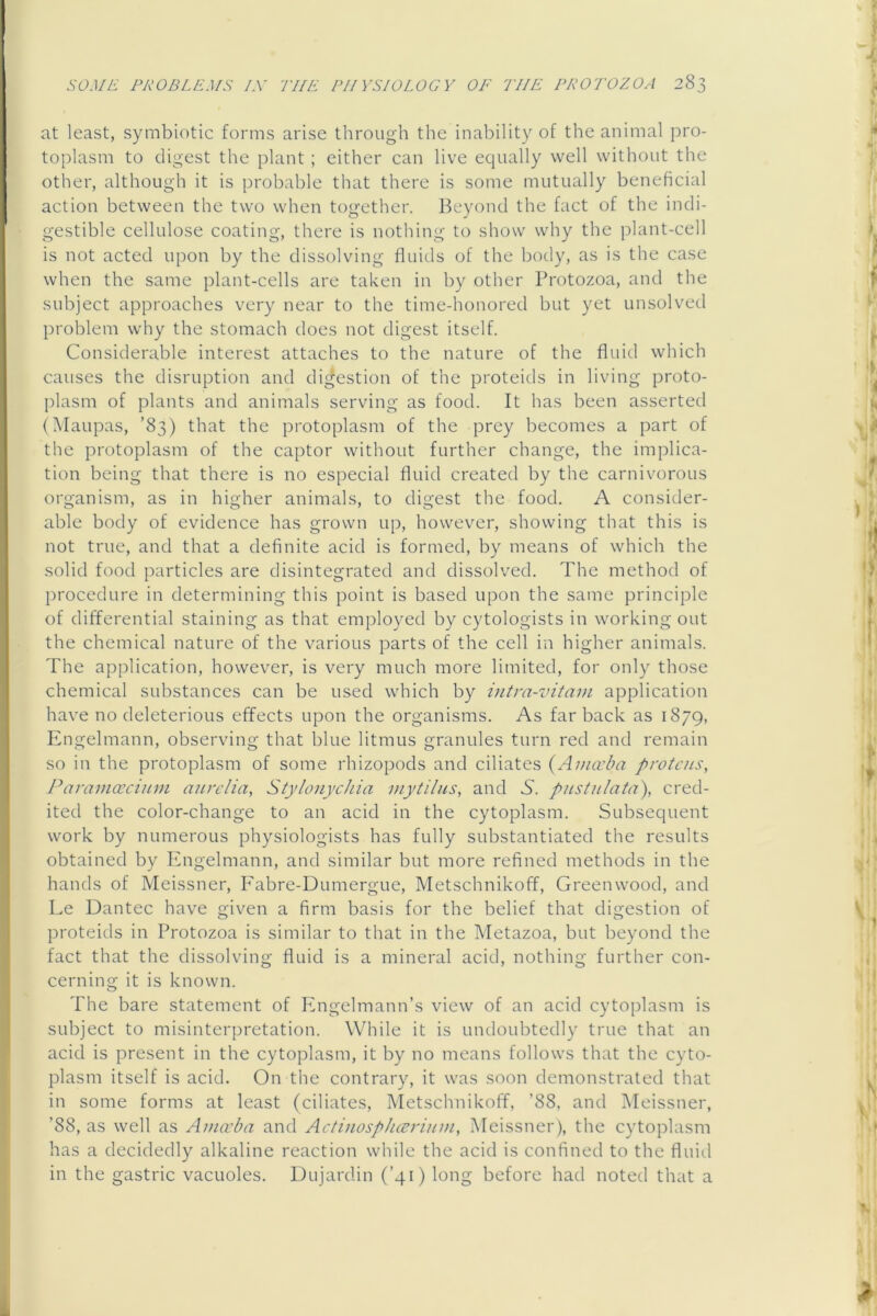 at least, symbiotic forms arise through the inability of the animal pro- toplasm to digest the plant ; either can live ecpially well without the other, although it is probable that there is some mutually beneficial action between the two when together. Beyond the fact of the indi- gestible cellulose coating, there is nothing to show why the plant-cell is not acted upon by the dissolving fluids of the body, as is the case when the same plant-cells are taken in by other Protozoa, and the subject approaches very near to the time-honored but yet unsolved problem why the stomach does not digest itself. Considerable interest attaches to the nature of the fluid which causes the disruption and digestion of the proteids in living proto- plasm of plants and animals serving as food. It has been asserted (Maupas, ’83) that the protoplasm of the prey becomes a part of the protoplasm of the captor without further change, the implica- tion being that there is no especial fluid created by the carnivorous organism, as in higher animals, to digest the food. A consider- able body of evidence has grown up, however, showing that this is not true, and that a definite acid is formed, by means of which the solid food particles are disintegrated and dissolved. The method of procedure in determining this point is based upon the same principle of differential staining as that employed by cytologists in working out the chemical nature of the various parts of the cell in higher animals. The application, however, is very much more limited, for only those chemical substances can be used which by intra-vitam application have no deleterious effects upon the organisms. As far back as 1879, Engelmann, observing that blue litmus granules turn red and remain so in the protoplasm of some rhizopods and ciliates {Amccba protcus, J^aramoocinm aurclia, Stylonychia inyiilns, and 5. pustiilata), cred- ited the color-change to an acid in the cytoplasm. Subsequent work by numerous physiologists has fully substantiated the results obtained by Engelmann, and similar but more refined methods in the hands of Meissner, Fabre-Dumergue, Metschnikoff, Greenwood, and Le Dantec have given a firm basis for the belief that digestion of proteids in Protozoa is similar to that in the Metazoa, but beyond the fact that the dissolving fluid is a mineral acid, nothing further con- cerning it is known. The bare statement of Ivngelmann’s view of an acid cytoplasm is subject to misinterpretation. While it is undoubtedly true that an acid is present in the cytoplasm, it by no means follows that the cyto- plasm itself is acid. On the contrary, it was soon demonstrated that in some forms at least (ciliates, Metschnikoff, ’88, and Meissner, ’88, as well as Amccba and Actinosphccrium, Meissner), the cytoplasm has a decidedly alkaline reaction while the acid is confined to the fluitl in the gastric vacuoles. Dujardin (’41) long before had noted that a