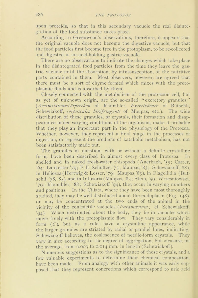 upon proteids, so that in this secondary vacuole the real disinte- gration of the food substance takes place. According to Greenwood’s observations, therefore, it appears that the original vacuole does not become the digestive vacuole, but that the food particles first become free in the protoplasm, to be re-collected and digested in an acid-holding gastric vacuole. There are no observations to indicate the changes which take place in the disintegrated food particles from the time they leave the gas- tric vacuole until the absorption, by intussusception, of the nutritive parts contained in them. Most observers, however, are agreed that there must be a sort of chyme formed which mi.xes with the proto- plasmic fluids and is absorbed by them. Closely connected with the metabolism of the protozobn cell, but as yet of unknown origin, are the so-called “excretory granules” (^Assiuiilationskorperchen of Rhumbler, Excretkdrncr of Biitschli, Schewiakoff, corpusculcs birefringents of Maupas, etc.). The wide distribution of these granules, or crystals, their formation and disap- pearance under varying conditions of the organisms, make it probable that they play an important part in the physiology of the Protozoa. Whether, however, they represent a final stage in the processes of digestion, or represent the products of katabolic metabolism, has not been satisfactorily made out. The granules in question, with or without a definite crystalline form, have been described in almost every class of Protozoa. In shelled and in naked fresh-water rhizopods (Auerbach, ’55; Carter, ’64; Lankester,’79; F. PI Schultze,’75 ; Maupas,’83; Schewiakoff,’88), in Heliozoa(Hertwig & Lesser,’79; Maupas,’83), in P'lagellidia ( But- schli,’78,’83), and in Infusoria (Maupas, ’83; Stein, ’59; Wrzesniowski, ’79; Rhumbler, ’88; Schewiakoff ’94), they occur in varying numbers and positions. In the Ciliata, where they have been most thoroughly studied, they may lie well distributed about the endoplasm (I'ig. 148), or may be concentrated at the two ends of the animal in the vicinity of the contractile vacuoles (/Mwwar///w ,• cf. Schewiakoff, ’94). When distributed about the body, they lie in vacuoles which move freely with the protoplasmic flow. They vary considerably in form {C), but, as a rule, have a crystalline appearance, while the larger granules are striated by radial or parallel lines, indicating, Schewiakoff believes, the coalescence of needle-form crystals. They vary in size according to the degree of aggregation, but measure, on the average, from 0.003 to 0.014 mm. in length (Schewiakoff). Numerous suggestions as to the significance of these crystals, and a few valuable experiments to determine their chemical composition, have been made. P'rom analogy with other animals it was early sup- posed that they represent concretions which correspond to uric acid