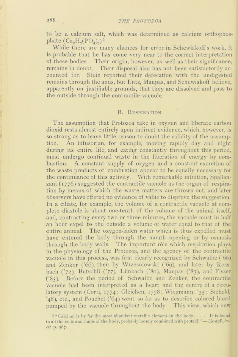 to be a calcium salt, which was determined as calcium orthophos- phate (Ca2ll2(P04).3)d While there are many chances for error in Schewiakoff’s work, it is probable that he has come very near to the correct interpretation of these bodies. Their origin, however, as well as their significance, remains in doubt. Their disposal also has not been satisfactorily ac- counted for. Stein reported their defecation with the undigested remains through the anus, but Entz, Maupas, and Schewiakoff believe, apparently on justifiable grounds, that they are dissolved and pass to the outside through the contractile vacuole. B. Respik.-vtion The assumption that Protozoa take in oxygen and liberate carbon dioxid rests almost entirely upon indirect evidence, which, however, is so strong as to leave little reason to doubt the validity of the assump- tion. An infusorian, for example, moving rapidly day and night during its entire life, and eating constantly throughout this period, must undergo continual waste in the liberation of energy by com- bustion. A constant supply of oxygen and a constant excretion of the waste products of combustion appear to be equally necessary for the continuance of this activity. With remarkable intuition, Spallan- zani (1776) suggested the contractile vacuole as the organ of respira- tion by means of which the waste matters are thrown out, and later observers have offered no evidence of value to disprove the suggestion. In a ciliate, for example, the volume of a contractile vacuole at com- plete diastole is about one-tenth of the volume of the animal itself, and, contracting every two or three minutes, the vacuole must in half an hour expel to the outside a volume of water equal to that of the entire animal. The oxygen-laden water which is thus expelled must have entered the body through the mouth oj^ening or by osmosis through the body walls. The important role which respiration jdays in the physiology of the Protozoa, and the agency of the contractile vacuole in this process, was first clearly recognized by Schwalbe (’66) and Zenker (’66), then by Wrzesniowski (’69), and later by Ross- bach (’72), Biitschli (’77), Limbach (’80), Maujias (’83), and Fiszer (’85). Before the period of Schwalbe and Zenker, the contractile vacuole had been interpreted as a heart and the centre of a circu- latory system (Corti, 1774; Gleichcn, 1778; Wicgmnnn, ’35 ; Siebold, ’48), etc., and Pouchet (’64) went so far as to describe colored blood pumped by the vacuole throughout the body. This view, which now Calcium is by far the most abuiulant metallic element in the body. ... It is found in all the cells aiul Iluids of the body, probably loosely combined with proteid.” — Howell, A’c. cit. p. 967.