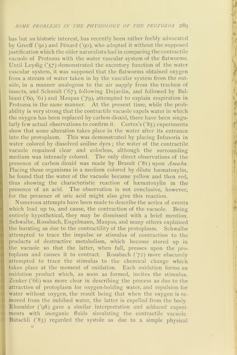 has but an historic interest, has recently been rather feebly advocated by Greeff (’91) and Penard (’90), who adopted it without the supposed justification which the older naturalists had in comparing the contractile vacuole of Protozoa with the water vascular system of the flatworms. Until Leydig (’57) demonstrated the excretory function of the water vascular system, it was supposed that the flatworms obtained oxygen from a stream of water taken in by the vascular system from the out- side, in a manner analogous to the air supply from the tracheae of insects, and Schmidt (’67), following Dujardin, and followed by Bal- biani (’60, ’61) and Maupas (’79), attempted to explain respiration in Protozoa in the same manner. At the present time, while the prob- ability is very strong that the contractile vacuole expels water in which the oxygen has been replaced by carbon dioxid, there hav'e been singu- larly few actual observations to confirm it. Certes’s (’85) experiments show that some alteration takes place in the water after its entrance into the protoplasm. This was demonstrated by placing Infusoria in water colored by dissolved aniline dyes ; the water of the contractile vacuole repiained clear and colorless, although the surrounding medium was intensely colored. The only direct observations of the presence of carbon dioxid was made by Brandt (’81) upon Amceba. Placing these organisms in a medium colored by dilute haemato.xylin, he found that the water of the vacuole became yellow and then red, thus showing the characteristic reaction of haematoxylin in the presence of an acid. The observation is not conclusive, however, for the presence of uric acid might also give this reaction. Numerous attempts have been made to describe the series of events which lead up to, and cause, the contraction of the vacuole. Being entirely hypothetical, they may be dismissed with a brief mention. Schwalbe, Rossbach, Engelmann, Maupas, and many others explained the bursting as due to the contractility of the protoplasm. Schwalbe I attempted to trace the impulse or stimulus of contraction to the I products of destructive metabolism, which become stored up in I the vacuole so that the latter, when full, presses upon the pro- I toplasm and causes it to contract. Rossbach (’72) more obscurely I attempted to trace the stimulus to the chemical change which I takes place at the moment of oxidation. Plach oxidation forms an I oxidation product which, as soon as formed, incites the stimulus. I Zenker (’66) was more clear in describing the process as due to the I attraction of protoplasm for oxygen-holding water, and repulsion for I water without oxygen, the result being that when the oxygen is re- 0 moved from the imbibed water, the latter is expelled from the body. S. Rhumbler (’98) gave a similar interpretation and adduced experi- iB ments with inorganic fluids simulating the contractile vacuole, if Butschli (’83) regarded the systole as due to a simple physical