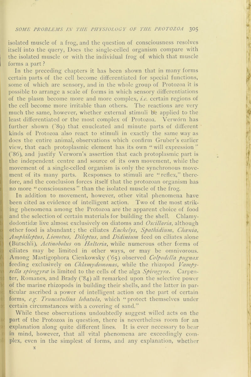 isolated muscle of a frog, and the question of consciousness resolves itself into the query, Does the single-celled organism compare with the isolated muscle or with the individual frog of which that muscle forms a part ? In the preceding chapters it has been shown that in many forms certain parts of the cell become differentiated for special functions, some of which are sensory, and in the whole group of Protozoa it is possible to arrange a scale of forms in which sensory differentiations of the plasm become more and more complex, i.c. certain regions of the cell become more irritable than others. The reactions are very much the same, however, whether external stimuli b'e applied to the least differentiated or the most complex of Protozoa. Verwdrn has further shown (’89) that enucleated and minute parts of different kinds of Protozoa also react to stimuli in exactly the same way as does the entire animal, observations which confirm Gruber’s earlier view, that each protoplasmic element has its own “will expression” (’86), and justify Verworn’s assertion that each protoplasmic part is the independent centre and source of its own movement, while the movement of a single-celled organism is only the synchronous move- ment of its many parts. Responses to stimuli are “ reflex,” there- fore, and the conclusion forces itself that the protozoan organism has no more “ consciousness ” than the isolated muscle of the frog. In addition to movement, however, other vital phenomena have been cited as evidence of intelliofent action. Two of the most strik- O , ing phenomena among the Protozoa are the apparent choice of food and the selection of certain materials for building the shell. Chlamy- dodontidze live almost exclusively on diatoms and Oscillaria, although other food is abundant ; the ciliates Enchclys, Spathidiinn, Chceuia, Amphileptiis, Lionotns, Dilcptiis, and Didininm feed on ciliates alone (Butschli), Actmoboliis on Haltcria, while numerous other forms of ciliates may be limited in other ways, or may be omnivorous. Among Mastigophora Cienkowsky (’65) observed Colpodclla pugnax feeding exclusively on Chlamydomonas, while the rhizopod Vampy- rella spirogyns is limited to the cells of the alga Spirogyra. Carpen- ter, Romanes, and Brady (’84) all remarked upon the selective power of the marine rhizopods in building their shells, and the latter in par- ticular ascribed a power of intelligent action on the part of certain forms, eg. Tnincatnlina lobatula, which “ protect themselves under certain circumstances with a coverine: of sand.” While these observations undoubtedly suggest willed acts on the part of the Protozoa in question, there is nevertheless room for an explanation along quite different lines. It is ever necessary to bear in mind, however, that all vital phenomena are exceedingly com- plex, even in the simplest of forms, and any explanation, whether