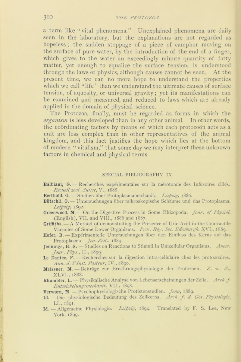 a term like “ vital phenomena.” Unexplained phenomena are daily seen in the laboratory, but the explanations are not regarded as hopeless ; the sudden stoppage of a piece of camphor moving on the surface of pure water, by the introduction of the end of a finger, which gives to the water an exceedingly minute quantity of fatty matter, yet enough to equalize the surface tension, is understood through the laws of physics, although causes cannot be seen. At the present time, we can no more hope to understand the properties which we call “life” than we understand the ultimate causes of surface tension, of aquosity, or universal gravity; yet its manifestations can be examined ^ind measured, and reduced to laws which are already applied in the domain of physical science. The Protozoa, finally, must be regarded as forms in which the organis)H is less developed than in any other animal. In other words, the coordinating factors by means of which each protozobn acts as a unit are less complex than in other representatives of the animal kingdom, and this fact justifies the hope which lies at the bottom of modern “vitalism,” that some day we may interpret these unknown factors in chemical and physical terms. SPECIAL BIBLIOGRAPHY IX Balbiani, G. — Recherches experimentales sur la merotomie des Infusoires cilids. Recueil zool. Suisse^ V., 1888. Berthold, G.— Studien liber Protopla.smamechanik. Leipzig. 1886. Biitschli, 0.— Untersuchungen liber mikro.skopische Scliaume und das Protoplasma. Leipzig. 1892. Greenwood, M. — On the Digestive Process in Some Rhizopoda. Jour, of Physiol. (English), VII. and VIII., 1886 and 1887. Griffiths. — A Method of demonstrating the Presence of Uric Acid in the Contractile Vacuoles of Some Lower Organisms, l^roc. Roy. Soc. Edinburgh. X\'L, 1889. Hofer, B. — Expdrimentelle Untersuchungen liber den Einfiuss des Kerns auf das Protoplasma. Jen. Zed.. 1889. Jennings, H. S. — Studies on Reactions to Stimuli in Unicellular Organisms. Amer. Jour. Rhys.. II., 1899. Le Dantec, F. — Recherches sur la digestion intra-cellulaire chez les protozoaires. Ann. d. Pliist. Pasteur. IV., 1890. Meissner, M.—Peitriige zur Ernahrungsphysiologie der Protozoen. Z. to. Z.. XLVL, 1888. Rhumbler, L. — Physikalische Analyse von Lebenserscheinungen der Zelle. Arch. f. Entwickcluugsmcchanik. VIL, 1898. Verworn, M. — Psychophysiologische Protistenstudien. Jeua. 1889. Id. — Die physiologische Bedeutung des Zellkerns. Arch. f. d. Ges. Physiologic. LI., 1891. Id. — Allgemeine Physiologic. Leipzig. 1894. Translated by F. S. Lee, New York, 1899.