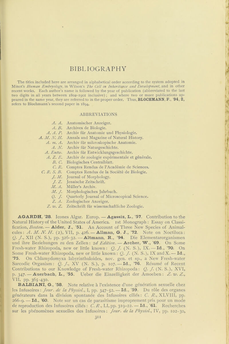 BIBLIOGRAPHY The titles included here are arranged in alphabetical order according to the system adopted in Minot’s human Emhiyology, in Wilson's The Cell in Inheritance and Development, and in other recent works. Each author's name is followed by the year of publication (abbreviated to the last two digits in all years between 1802-1901 inclusive); and where two or more publications ap- peared in the same year, they are referred to in the proper order. Thus, BLOCHMANN, F., '94, 2, refers to Blochmann’s second paper in 1894. A. A. A. B. A. A. P. A. M. N. //. A. m. A. A. N. A. Enhv. A. Z. E. B. C. C. B. C. P. S. B. J. M. J. Z. M. A. M. J. Q- J- Z. A. Z. w. Z. ABBREVIATIONS Anatomischer Anzeiger. Archives de Biologic. Archiv fiir Anatomic und Physiologic. Annals and Magazine of Natural History. Archiv fiir mikroskopischc Anatomic. Archiv fiir Naturgcschichtc. Archiv fiir Entwicklungsgeschichte. Archiv de zoologie experimentale et generale. Biologisches Centralblatt. Comptes Rendus de I’Academie de Sciences. Comptes Rendus de la Societe de Biologic. Journal of Morphology. Jenaische Zeitschrift. Miiller’s Archiv. Morphologisches Jahrbuch. Quarterly Journal of Microscopical Science. Zoologischer Anzeiger. Zeitschrift fiir wissenschaftliche Zoologie. AGARDH, ’28. leones Algar. Europ. —Agassiz, L.. ’57. Contribution to the Natural History of the United States of America, ist Monograph : Essay on Classi- fication, — Alder, J., ‘51. An Account of Three New Species of Animal- cules: A. M, N~. H. (2), Vn, p. 426. — Allman, G. J., '72. Note on Noctiluca: (N. S.), pp. 326-32.—Altmann. R., ’94. Die Elementarorganismen und ihre Beziehungen zu den Zellen : id Edition. — Archer, W., *69. On Some Fresh-water Rhizopoda. new or little known: (2- J- (N- S.). IX. — Id.. *70. On Some Fresh-water Rhizopoda, new or little known: Q. J. (N. S.), IX andX. — Id., ’75. On Chlamydomy.xa labyrinthuloides, nov. gen. et sp., a New Fresh-water Sarcodic Organism: Q-J-, XV (N. S.). p. 107. — Id., *76. Re.sumd of Recent Contributions to our Knowledge of Fresh-water Rhizopoda: Q. J. (N. S.). XVF p. 347. — Auerbach, L., '55. Ueber die Einzelligkeit der Amoeben : Z.w.Z., vn, pp. 365-430. BALBIANI, G., ’58. Note relative h I’e.xistence d'une generation sexuelle chez les Infusoires: Jour, de la Physiol., 1, pp. 347-52. — Id.. *59. Du role des organes gdndrateurs dans la division spontande des Infusoires cilids: C. A’., XL\TII, pp. 266-9. — Note sur un cas de parasitisme improprement pris pour un mode de reproduction des Infusoires cilids : C. R.. LI, pp. 319-22. — Id., *61. Recherches sur les phenomenes sexuelles des Infusoires: Jour, de la Physiol..! IV', pp. 102-30,