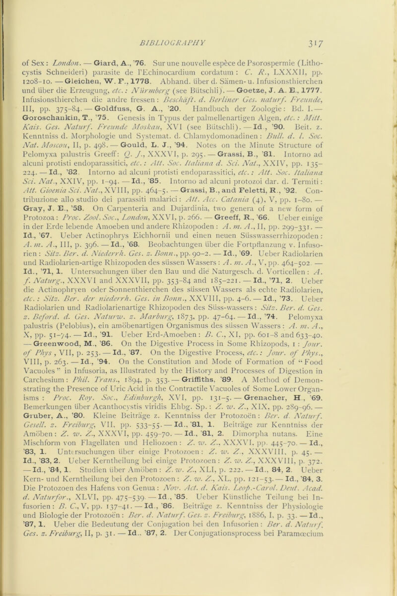 of Sex : London. — Giard, A., ‘76. Sur une nouvelle esp^ce de Psorospermie (Lhho- cystis Schneideri) parasite de I’Echinocardium cordatum : C. R., LXXXII, pp. 1208-10. —Gleicheii, W. F., 1778. Abhand. Liber d. Samen-u. Infusionsthierchen mid Uber die Erzeugung, etc.: NTirmberg (see Blitschli). — Goetze, J. A. E., 1777. Infusionsthierchen die andre fressen: Beschdft. d. Berliner Ges. )iatnrf. L't'ennde., Ill, pp. 375-84. — Goldfus.s, G. A., ’20. Handbuch der Zoologie: Bd. I.— Goroscliankin, T., ’75. Genesis in Typus der pahnellenartigen Algen, etc.: Mitt. Kais. Ges. Natnrf. Freunde Moskan, XV'I (see lEitschli).—Id., ’90. Beit. z. Kenntniss d. Morphologie und Systemat. d. Clilamydomonadinen : Bull. d. 1. Soc. iVat. Aioscon, II, p. 498. — Gould, L. J., '94. Notes on tlie Minute Structure of Pelomy.xa palustris Greeft': (2- J-i XXXVI, p. 295. — Grass!, B., '81. Intorno ad alcuni protisti endoparassitici, etc.: ^-Itt. Soc. Italiana d. Sci. iVat., XXIV’, pp. 135- 224. — Id., ’82. Intorno ad alcuni protisti endoparassitici, ; yltt. Soc. italiana Sci. Fiat., XXIV'', pp. 1-94. —Id., '85. Intorno ad alcuni piotozoi dar. d. Termiti: ,///. Gioenia Sci. Nat., XVIII, pp. 464-5. — Grass!, B., and Felett!, R., ’92. Con- tribuzione alio studio dei parassiti malarici: Att. Acc. Catania (4), V, pp. 1-80.— Gray, J. E., ’58. On Carpenteria and Dujardinia, two genera of a new form of Protozoa: Proc. Zool. Soc., London, XXVI, p. 266. — Greeff, R., ’66. Ueber emige in der Erde lebende Amoeben und andere Rhizopoden : A. m. A., II, pp. 299-331. — Id., ’67. Ueber Actinophrys Eichhornii und einen neuen Slisswasserrhizopoden : A. in. A., Ill, p. 396. —Id., ’68. Beobachtungen liber die FortpHanzung v. Infuso- rien : Sits. Per. d. Nicderrh. Ges. z. Bonn., pp. 90-2. — Id., ’69. Ueber Radiolarien und Radiolarien-artige Rhizopoden des slissen Wassers : A. in. A., V, pp. 464-502. — Id., ’71, 1. Untersuchungen Liber den Bau und die Naturgesch. d. V’orticellen : ^1. f. Natiirg., XXXVI and XXXV'II, pp. 353-84 and 185-221. — Id., ’71, 2. Uelier die Actinophryen oder Sonnenthierchen des sLissen Wassers als echte Radiolarien, etc. : Sitz. Ber. der niederrh. Ges. in Bonn., XXVIII, pp. 4-6. — Id., ‘73. Ueber Radiolarien und Radiolarienartige Rhizopoden des SLiss-wassers: Sitz. Ber. d. Ges. z. Beford. d. Ges. ICaturw. z. Marburg, 1873, pp. 47-64. — Id., ’74. Pelomyxa palustris (Pelobius), ein ambbenartigen Organismus des slissen Wassers: A. in. A., X, pp. 51-74. — Id., '91. Ueber Erd-Amoeben : B. C., XI, pp. 601-8 and 633-40. — Greenwood, M., ’86. On the Digestive Process in Some Rhizopods, i : Jour, of Piiys , VII, p. 253. — Id., '87. On the Digestive Process, etc.: Jour, of Pliys., 'V’lII, p. 263. —Id., '94. On the Constitution and Mode of Formation of ‘“Food Vacuoles” in Infusoria, as Illustrated by the History and Processes of Digestion in Carchesiuni : Phil. Trans., 1894, p. 353. — Griffiths, '89. A Method of Demon- strating: the Presence of Uric Acid in the Contractile V'acuoles of Some Lower Organ- isms : Proc. Roy. Soc., Fdinburgli, XVI, pp. 131-5. — Grenadier, H., '69. Bemerkimgen Liber Acanthocystis viridis Ehbg. Sp. : Z. tv. Z., XIX, pp. 289-96. — Gruber, A., ’80. Kleine Beitriige z. Kenntniss der Protozoen : Ber. d. lYaturf. Gesell. z. Freiburg, VII, pp. 533-55. — Id..'81, 1. Beitrage zur Kenntniss der Ambben : Z. iv. Z., XXXVI, pp. 459-70. — Id.. '81, 2. Dimorpha nutans. Fine Mischform von Flagellaten und Heliozoen: Z. 7iz. xf., X.XXVI. pp. 445-70. — Id., ’83, 1. Unttrsuclumgen Liber einige Protozoen: Z. iu. Z., XX.XVIII. p. 45.— Id., ’83,2. Ueber Kerntheilung bci einige Protozoen: Z. sv. Z., XXXVIII, p. 372. — Id., ’84, 1. Studien Liber Ambben : Z. w. Z., XLI. p. 222. — Id.. 84, 2. Ueber Kern- und Kerntheilung bei den Protozoen : Z. w. Z-, XL. pp. 121-53.— ' 84. 3. Die Protozoen des Hafens von Genua : iVov. Act. d. Kais. Leap.-Carol. Deni. .-lead, d. Naturfor., XLVI, pp-475~539 —Id .'85. Ueber KLmstliche Teilimg bei In- fusorien : B. C, V, pp. 137-41. — Id., 86. Beitrage z. Kenntniss der Physiologie und Biologic der Protozoen : Ber. d. Naturf. Ges. z. Freiburg, 1886. I. p. 33. —Id., ’87, 1. Ueber die Bedeutung der Conjugation bei den Infusorien: Ber. d. A^aturf Ges. z. Freiburg, II, p. 31. — Id.. ’87, 2. Der Conjugationsprocess bei Paramoecium