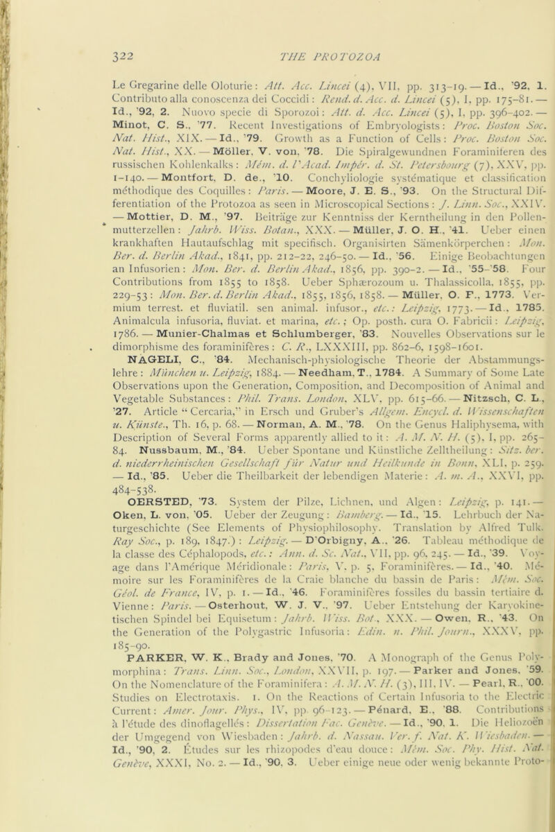 Le Gregarine delle Oloturie : Att. Acc. Luuei pp. 313-19- — Id., '92, 1. Contribute alia conoscenza dei Coccidi: Rend. d. Acc. d. Lined (5), 1, pp. 175-81.— Id., ’92, 2. Nuovo specie di Sporozoi: Att. d. .Acc. Lmcei (5), I, pp. 396-402.— Minot, C. S., ’77. Recent Investigations of Embryologists: Froc. Poston Soc. Nat. //ist., XLK. — Id., ’79. Growth as a Function of Cells: Froc. Boston Soc. Nat. I/ist., XX. — Moller, 'V. von, '78. Die Spiralgewundnen Foraminiferen des russischen Kohlenkalks : Mem. d. I'Acad. Imper. d. St. Fetersbonrg {j).XXW j)p. 1-140.-—Montfort, D. de., ’10. Conchyliologie systematique et cla.ssification mdthodique des Coquilles : Paris. — Moore, J. E. S., '93. On the Structural Dif- ferentiation of the Protozoa as seen in Microscopical Sections : J. Linn. Soc., XXI — Mottier, D. M., ’97. lieitriige zur Kenntniss der Kerntheilung in den Pollen- niutterzellen : Jahrb. IViss. Botan., XXX. — Muller, J. O. H.,'41. Ueber einen krankhaften Hautaufschlag init specifisch. Organisirten Samenkbrperchen: J/on. Per. d. Berlin Akad., 1841, pp. 212-22, 246-50. — Id.. ‘56. Einige Beobachtungen an Infusorien: Mon. Per. d. Berlin Akad., 1856, pp. 390-2.—Id., '55-'58. Four Contributions from 1855 to 1858. Ueber Sphaerozoum u. Thalassicolla, 1855, pp. 229-53: Mon. Per. d. Berlin Akad.. 1855, *856, 1858. — Muller, O. F., 1773. Ver- mium terrest. et fluviatil. sen animal, infusor., etc.: Leipzig. 1773. — Id., 1785. Animalcula infusoria, fluviat. et marina, etc.; Op. posth. cura O. Fabricii: Leipzig, 1786. — Munier-Chalmas et Schlumberger, '83. Nouvelles Observations sur le dimorphisme des foraminiferes : C. R., LXXXIII, pp. 862-6, 1598-1601. NACxELI, C., ’84. Alechanisch-physiologische Theorie der .Abstammungs- lehre : Mu)iche>i n. Leipzig, 1884. — Needham, T., 1784. A Summary of Some Late Observations upon the Generation, Composition, and Decomposition of Animal and Vegetable Substances: Phil. Trans. London. XL\’, pp. 615-66. — Nitzsch, C. L., ’27. Article “ Cercaria,” in Ersch und Gruber’s Allgem. Encycl. d. W'issensehaften n. Kiinste., Th. 16, p. 68. — Norman, A. M.. '78. On the Genus Haliphysema. with Description of Several Forms apparently allied to it: A. J/. A'. //. (5). 1, pp. 265- 84. Nussbaum, M., '84. Ueber Spontane und Kunstliche Zelltheilung: Sitz. ber. d. niederrheinischen Gesellschaft f ur Natur und Heilkunde in Bonn. .XLI. p. 259. — Id., '85. Ueber die Theilbarkeit der lebendigen Materie : .A. m. .4.. XX\’I, pp. 484-538. OERSTED, '73. System der Pilze. Lichnen. und Algen: Leipzig, p. 141.— Oken, L. von, '05. Ueber der Zeugung : Bamberg. — Id.. '15. Lehrbuch der Na- turgeschichte (See Elements of Physiophilosophy. Translation by Alfred Tulk. Ray Soc., p. 189. 1847.) = Leipzig. — D'Orbigny, A.. '26. Tableau mt^thodique de la classe des Cdphalopods, etc.: Ann. d. Se. Nat.. \TI. pp. 96. 245. — Id., '39. \'oy- age dans I’Amerique Mcridionale: Paris. A’, p. 5. Foraminiferes.— Id.,'40. Mo- moire sur les Foraminiferes de la Craie blanche du bassin de Paris: Mem. Soc. Geol. de P'rance, IV, p. i. — Id.. '46. Foraminiferes fossiles du bassin tertiaire d. Vienne: Paris.—Osterhout. W. J. V.. '97. Ueber Fntstehung der Karyokine- tischen Spindel bei Fquisetum : Jahrb. Jl’iss. Pot.. XXX. — Owen, R.. '43. On the Generation of the Polygastric Infusoria: Ldin. n. Phil. Journ.. .XX.XV, pp- 185-90. PARKER, W. K.. Brady and Jones. '70. A .Monograph of the Genus Poly- ! morphina: Trans. Linn. Soc.. London. .X.WII, p. 197.— Parker and Jones. '59. ' On the Nomenclature of the Foraminifera : .-/. .1/. A'. //. (3), 111. IV. — Pearl. R., '00. Studies on Flectrota.xis. i. On the Reactions of Certain Infusoria to the Electric Current: Amer. Jour. Phys.. IV. pp. 96-123. — P^nard. E., '88. Contributions h I’dtude des dinofiagelles : Dissertation I'ac. Ge>id>e.—Id., '90. 1. Die Heliozoen der Umgegend von Wiesbaden: Jahrb. d. Nassau. Ver.f. Nat. K. Wiesbaden.— Id., '90, 2. Etudes sur les rhizopodes d'eau douce: .Mem. Soc. Phy. Hist. .'^at. Genbve, XXXI, No. 2. — Id., '90. 3. Ueber einige neue oder wenig bekannte Proto- 1