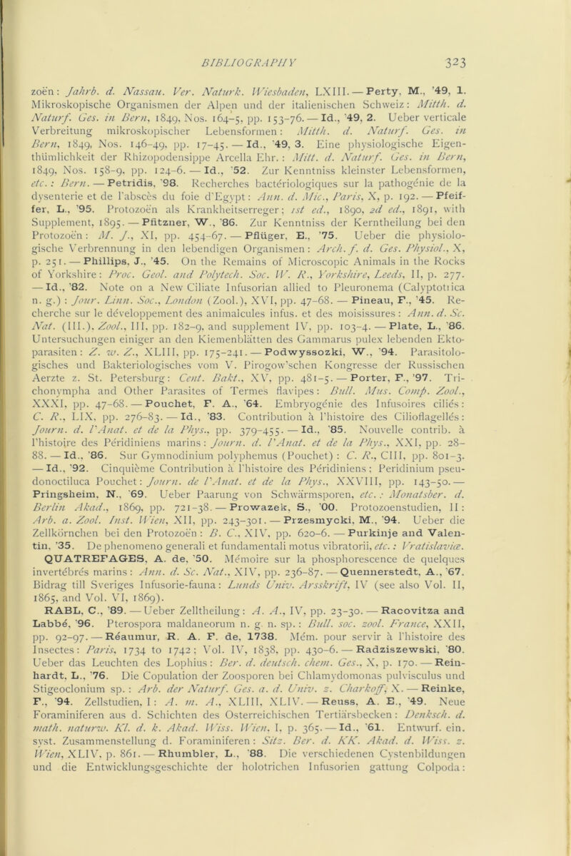 zoen: Jahrb. d. Nassau. Ver. Naturk. Wiesbaden, LXIII. — Perty, M., ’49, 1. Mikroskopische Organismen cier Alpen und der italienischen Schweiz: Mitth. d. Naturf. Ges. in Bern, 1849, Nos. 164-5, pp. ^S3~7^- — Id.,’49, 2. Ueber verticale Verbreitung mikroskopischer Lebensfonnen: Mitth. d. Naturf. Ges. in Bern, 1849, 146-49. pp. 17-45. — '49,3. Eine physiologische Eigen- thiimlichkeit der Rhizopodeiisippe Arcella Ehr. : Mitt. d. Naturf. Ges. in Bern, 1849, Nos. 158-9, pp. 124-6. — Id., ’52. Zur Kenntniss kleinster Lebensformen, etc.: Ber>i. — Petridi-s, '98. Reclierches bactdriologiques sur la pathogenie de la dj'senterie et de Tabsces du foie d'Egypt: Ann. d. Mic., Baris, X, p. 192. — Pfeif- fer, L., ’95. Protozoen als Krankheitserreger; ist cd., 1890, 2d ed., 1891, with Supplement, 1895. — Pfitzner, W., '86. Zur Kenntniss der Kerntheilung bei den Protozoen: M. J., XI, pp. 454-67. — Pfliiger, E., ’75. Ueber die physiolo- gische \’erbrennung in den lebendigen Organismen: Arcti. f. d. Ges. Physiol., p. 251. — Phillips. J.. ’45. On the Remains of Microscopic Animals in the Rocks of Yorkshire: Froc. Geol. and Polytech. Soc. fU. R., Yorkshire, Leeds, II, p. Ml- — Id.,’82. Note on a New Ciliate Infusorian allied to Pleuronema (Calyptotiica n. g.) : Jour. Linn. Soc., London (Zool.), XVI, pp. 47-68. — Pineau, F., ’45. Re- cherche sur le developpement des animalcules infus. et des moisissures : Ann. d. .Sc. Nat. (111.). Aool., Ill, pp. 182-9. and supplement IV, pp. 103-4.—Plate, L., '86. Untersuchungen einiger an den Kiemenblatten des Gammarus pule.x lebenden Ekto- parasiten : Z. iu. Z., XLIII, pp. 175-241. — Podwyssozki, W., ‘94. Parasitolo- gisches und Bakteriologisches vom VZ Pirogow’schen Kongresse der Russischen Aerzte z. St. Petersburg: Cent. Bakt.. X\^ pp. 481-5. — Porter, F.,’97. Tri- chonympha and Other Parasites of Termes flavipes: Bull. Mus. Comp. Zool., XXXI, pp. 47-68. — Pouchet, F. A., '64. Embryogdnie des Infusoires cilids: C. R., ELX, pp. 276-83. — Id., ’83. Contribution a I’histoire des Ciliodagellds : Journ. d. I'Anat. et de la Rhys., pp. 379-455.—Id., '85. Nouvelle contrib. a I’histoire des Pe'ridiniens marins: Journ. d. I’Anat. et de la Phys.. XXI, pp. 28- 88. — Id.. ’86. Sur Gymnodinium polyphemus (Pouchet) : C. R., CIII, pp. 801-3. — Id., ’92. Cinquidme Contribution a I’histoire des Pdridiniens ; Peridinium pseu- donoctiluca Pouchet: Journ. de P.lnat. et de la Phys., XXVIII, pp. 143-50.— Pringsheim, N., '69. Ueber Paarung von Schwarmsporen, etc. : Mojiatsber. d. Berlin Akad., 1869, pp. 721-38. — Prowazek. S., '00. Protozoenstudien, II: Arb. a. Zool. Inst. Wie/i, XII, pp. 243-301. — Przesmycki, M., '94. Ueber die Zellkdrnchen bei den Protozoen: B. C.. XIV, pp. 620-6. — Purkinje and Valen- tin, ’35. De phenomeno general! et fundamentali motus vibratorii, etc.: Vratislavia. QUATREFAGES, A. de, ’50. Mdmoire sur la phosphorescence de quelques invertebres marins: Ann. d. Sc. Alzt., XI\C pp. 236-87. — Quennerstedt, A.,’67. Bidrag till Sveriges Infusorie-fauna: Lunds Univ. Arsskrift, IV (see also V’ol. II, 1865, and Vol. VI, 1869). RABL, C., ’89. — Ueber Zelltheilung: A. A., IV, pp. 23-30. — Racovitza and Labbd, '96. Pterospora maldaneorum n. g. n. sp.: Bidl. soc. zool. France, XXII, pp. 92-97. — Reaumur, R. A. F. de, 1738. Mem. pour servir a I'histoire des Insectes: Paris, 1734 to 1742; Vol. IV, 1838. pp. 430-6. — Radziszewski. ’80. Ueber das Leuchten des Lophius: Ber. d. deutsch. chem. Ges.. X. p. 170. — Rein- hardt. L., ’76. Die Copulation der Zoosporen bei Chlamydomonas pulvisculus und Stigeoclonium sp. : Arb. der Naturf. Ges. a. d. Uziiv. z. Charkoff, .X. — Reinke, F., '94. Zellstudien, I : A. m. A., XLIII. XLIV. — Reuss, A. E., ‘49. Neue Foraminiferen aus d. Schichten des Osterreichischen Tertiarsbecken : Denksch. d. math, naturw. Kl. d. k. Akad. ll’iss. Wien. I. p. 365. — Id.. '61. Entwurf. ein. syst. Zusammenstellung d. P'oraminiferen: Sitz. Ber. d. KK. Akad. d. Wiss. z. H ’ien, XLW'. 861. — Rhumbler, L., ‘88. Die verschiedenen Cystenbildungen und die Entwicklung.sgeschichte der holotrichen Infusorien gattung Colpoda: