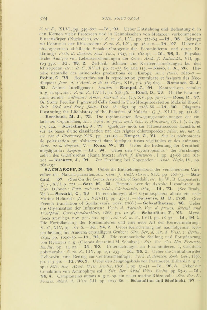 Z. 'iv. Z., XLVI, pp. 549-601. — Id., '93. Ueber Entstehung unci Bedeutung d. in den Kernen vieler Brotozoen und in Keimblasclien von Metazoen vorkommenden Binnenkbrper (Nucleolen). etc.: Z. w. Z., LVl, pp. 328-64. — Id., ‘96. Beitrage zur Kenntniss der Rliizopoden : Z. w. Z., LXl, pp. 38-110. — Id., '97. Ueber die phylogenelisch ablallende Schalen-Ontogenie der Foraminiferen und deren Er- klarung: I'erh. d. dcutsch. Zool. Ges., 1897, pp. 162-92.—-Id., ‘98, 1. Physika- lische Analy.se von Lebenserscheinungen der Zelle: Arch. f. Entwickl.^ VII, pp. 103-350. — Id., '98. 2. Zell-leib- Schalen- und Kernverschmelzungen bei den Rliizopoden, etc.: B. C'., XV'111, pp. 21-33, 69, and 113. —Risso, J. A., '26. His- toire naturelle des principales productions de I'Europe, etc.’, Paris, 1826-7.— Robin, C., '78. Recherches sur la reproduction gemmipare et fissipare des Noc- tiluc)ues: Jour. d. PAnat. et de la Phys., XIV^, pp. 363-629.—Romanes, G. J., ’83. Animal Intelligence: London.—Rbmpel, J., '94. Kentrocbona nebaliai n. g. n. sp., etc.: Z. uu. Z., LVIII, pp. 618-36. —Rood, O., '53. On the Paramoe- cium aurelia : Billinian's Amer. Journal Set. (2), XV, pp. 70-72. — Ross. R.. '97. On Some Peculiar Pigmented Cells found in Two Mosquitoes fed on .Malarial Blood: Brit. Med. and Burg. Jour., Dec. 18, 1897, pp. 1786-88. — Id.. '00. Diagrams Illustrating the Life-history of the Parasites of Malaria: (J-J ■’ XLlIl, pp. 571-81. — Rossbach. M. J., '72. Die rhythmischen Bewegungserscheinungen der ein- fachsten Organismen, etc.: Verh. d. phys. nied. Ges. z. Jl’urzhurg (K. F.), 11, pp. 179-242. — Rostafinski, J., '75. Ouelques mots sur I'lIaLmiatococcus lacustris et sur les bases d'une classification nat. des Algues chlorosporees: Man. soc. nat. d. sci. nat. d. Cherbourg. XIX, pp. 137-54. — Rouget, C., '61. Sur les phdnomcnes de polarisation qui s’observent dans 'quelques tissus vegetables et des animaux : Jour, de la Physiol., V. — Roux, 'W., '83. Ueber die Bedeutung der Kerntheil- ungsfiguren : Leipzig. — Id., '94. Ueber den “ Cytotropismus’’ der Furchungs- zellen des Grasfrosches (Rana fusca): Arch. f. EntwickL. 1. pp. 43-68 and 161- 202. — Riickert, J., '94. Zur Eireilung bei Copepoden : . Inat. Hefte, 1\, pp. 263-351. SACHAROFF, N., '96. Ueber die Entstehungsmodus der verschiedenen Vari- etaten der Malaria-parasiten,c7r..- Cent. f. Bakt. Paras.,XW. ])p. 268-73. — San- dahl, ’57. (See On the (ienus Astrorhiza of Sandahl. etc., by W. B. Carpenter) : Q.y., XVl.p. 221. — Sars, M., '65. Bemark. over det dyreske Livsudbredn. in Hav. Dvbner.: Eorh. vidensk. selsk.. Christiania. 1865. —Id.. '71. (See Brady, ’84.)—Sassaki, C., '93. Untersuchungen liber Gymnosphaera albida ein neue Marine Heliozoe; J. Z.. .X.WIll. pp. 45-51. — Saus.sure. H. B., 1769. (See French translation of Spallanzani's work. 1766.) — Schaaffhausen, '68. Ueber die Organisation der Infusorien: I’erh. d. Xaturh. I’er, d. preuss. Rhetnl. und Westphal. Correspondenzblatt. 1868. pp. 52-56. — Schaudinn. F.. '93. iMyxo- theca arenilega, nov. gen. nov. spec., etc.: Z. 70. Z.. LVIl, pp. 18-32. — Id.. 94, 1. Die Fortpflanzung der Foraminiferen und einc neue Art der Kernvermehrung: /). C.. .XIV', pp. 161-6. — Id., '94. 2. L'eber Kerntheilung nut nachfolgender Kor- pertheilung bei Amoeba crystalligera Gruber: Sitz. Ber.yd. Ak.d. If'/ss. z Berlin. 1894. pp. 1029-36. — Id.. '94, 3. Die systematische Stellung und Fortpflanzung von Myalopus n. g. (Gromia dujardinii M. Schultze) : Sitz. Ber Ges. Adi. Ereunde. Berlin, pp. 14-22. — Id.. '95. Untersuchungen an Fovaminiferen. I, Calcituba ])olymori)ha : Z.7V. Z.. LI.X. pp. 191 233. —Id.. '96. 1. Ueber dieCentralkorn der lleiiozoen. eine Beitrag zur Centrosomenfrage : J'erh. d. deutsch. Zool. Ges., \Sg(\ pp. 113-30. — Id.. '96. 2. Ueber den Zeugungskreis von Paramoeba Eilhardi n. g. n. s|). : Sitz. Ber. Akad. U'/ss. Berlin. 1896. 1. pp. 31-41. —Id.. '96. 3. Ueber die Copulation von Actinophrys sol.; Sitz. Ber. .Ikad. U’iss. Berlin. ]ip. 83-9.- Id., '96, 4. Camptonema nutans n. g. n. sp. ein neuer marine Rhizopode : Sitz. Ber. K. Preuss. Akad. d. Il'iss, Lll. pp. 1277-86. — Schaudinn luid Siedlecki. 91 —