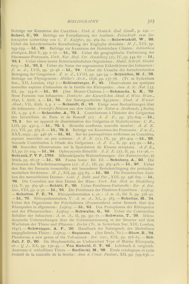 Beitiage zur Kenntniss der Cocciclien : Verh. d. Deutsch. Zool. GeselL, p. 192.— Scheel, C.,’99. Beitrage zur FortpHanzung der Amdben ; Festschrift, ztan Sie- benzigsten Gebnrtstag von C. K. Kupjfer., pp. 569-80.^—Schewiakoff, W., '88. Ueber die karyokinetische Kerntheilung der Euglypha alveolata: AI. J., XUl. pp. 193-259. — Id.,’89. Beitrage zur Kenntniss der Hulotrichen Ciliaten : Bibliotheca Zoologica, Heft V, pp. 1-77. — Id., ’92. Ueber die geograpliische Verbreitung der Susswasser-Protozoen, P'erh. Nat. Med. Ver. Heidelberg (2), IV, pp. 544-67.— Id., ’93,1 Ueber einen neuen Bakterienahnlichen Organismus ; Habil. Schrift. Heidel- berg.— Id., ’93, 2. Ueber die Natur der sogenannten Exkretkurner der Inlusonen ; Z. w. Z., LVII, pp. 32-56 —Id., 94. Ueber die Ursache der fortschreitenden Bewegung der Gregarinen ; Z. lu. Z., LVIll, pp. 340-54. — Sclileiden, M. J., ’38. Beitrage zur IMiytogenesis: Miiller's Arch., 1838, pp. 137-76. (Tr. in .Sydenham Soc., Xll, London, 1847.) — Schlumberger, P.,'45. Observations sur quelques nouvelles especes d’infusoires de la famille des Rhizopodes : Aim. d. Sc. AW. (3), III, pp. 254-6.— Id., '83. (See iMunier-Chalmas.)—Schmarda, L. K., ‘50 Neue Formien von Infusorien; Deiikschr. der Kaiserlichen Akad. d. IViss. U'leii., 1850, I, Abtli. 2. — Id.,‘54. Zur Naturgeschichte Agyptens: Deiik. d. li’ieiier Akad., \'ll, Abth. 2, p. 1. — Schmidt, O., ’49. Einige neue Beobaclitungen liber die Infusorien : Froriep's Notizen aits dein Gebiete der Nat nr u. Heilkunde, 3 Reihe, IX, 1, pp. 5-6. — Schneider, A., ’75, 1. Contributions a I’histoire des Grcgarines des Invertebres de Paris et de RoscofF (1); A. Z. E., pp. 585-604. — Id., ’75, 2. Sur un appareil de dissemination des Gregarina et Stylorhynchus: C. R., LI II, pp. 432-5. — Id., ’78, 1. Alonodia conHuens, nouvelle monere; A. Z. E. (1) , VI L pp. 585-8. — Id., ’78, 2. Beitrage zur Kenntniss der Protozoen ; Z.iv.Z., XXX, supp., pp. 446-56. — Id., ’81. Sur les psorospermies oviformes ou Coccidees, especes nouvelles ou pen connues: A. Z. E. (1), IX, pp. 387-404.—Id., ‘82. Seconde Contribution A I’ctude des Grcgarines; A. Z. E., X, pp. 423-50. — Id., ’33. Nouvelles Observations sur la Sporulation du Klossia octopiana. A.Z.E., XI, pp. 77-104. — Id.,’84. Ophryocystis Blitschlii ; A.Z. E. (2), II, pp- 111-26.— Schrank, F. V. P., 1793, Alikroskbpische Wahrnchmungen : Der Natiirfarcher, 27 Stlick, pp. 26-37. — Id., '03. Fauna boica ; Bd. HI.—Schiiberg, A., '83. Die Protozoen des Wiederkauermagens (1); Z.J.. HI, pp. 365-418.-—Id., 87. Ueber den Bau der Bursaria truncatella; mit besonderer Berucksichtigung der protoplas- niatischen Strukturen ; AI.J., XII, pp. 333-63. —Id., '88. Die Parasitischen Amb- ben des menschlichen Darmes : Cent. f. Bakt. und Far., XIII. pp. 598-609. — Id., ‘96. Die Coccidien aus dem Darme der Mans: Verh. Nat. Med. er. Hcidelbing (2) , V, pp 369-98.-^—Schiitt, F., ‘90. Ueber Peridineen-Farbstoflfe : Ber. d. Bat. Ges., VIll, pp. 9-32. — Id., 95. Die Peridineen der Plankton-E.xpedition ; Leipzig. — Schultze, F. E.,’74. Rhizopodenstudien 1, etc.; A. m. A.. Bd. X, pp. 328-50. — Id., '75. Rhizopodenstudien, V: ^1. m. A.. XL, p. 583. — Schultze, M., ’54. Ueber den Organismus der Polythalmien (Foraminifera) neb.st Bemerk. liber den Rhizopoden in allgemeine: Leipzig. — Id.,’63. Das Protoplasma der Rhizopoden und der Pflanzenzellen : Leipzig. — Schwalbe, G., ’66. Ueber die Contractilen Behalter der Infusorien: A. in. /L. II, pp. 351-71- — Schwann. T., ’39. Alikro- skopische Untersuchungen liber die Uebereinstimmung in der Structiir und dem Wachstum der Thiere und Pflanzen; Berlin (Tr. in Sydenham Soc. XIII. London, 1847).— Schweigger, A. F., ’20. Handbuch der Naturgesch. der Skeletlosen umgegliederten Thiere : Leipzig. — Seguenza. (See Brady.’82.)—Shaw, R.,‘94. Pleodorina, a new genus of the V'olvocineas: Bat. Gaz.. XLX. pp. 278-83. — Sid- dall, J. D.. ’80. On Shepheardella. an Undescribed Type of Marine Rhizopoda, etc.: Q.J.. XX, pp. 130-45. —Von Siebold, C. T., ‘48. Lehrbuch d. vergleich. Anatomie d. wirbellosen Thiere. — Siedlecki. M., ‘98. Etude cytologique et cvcle evolutif de la coccodie de la Seiche: Ann. d. I'Inst. Pasteur, .XII, pp. 799-836.—