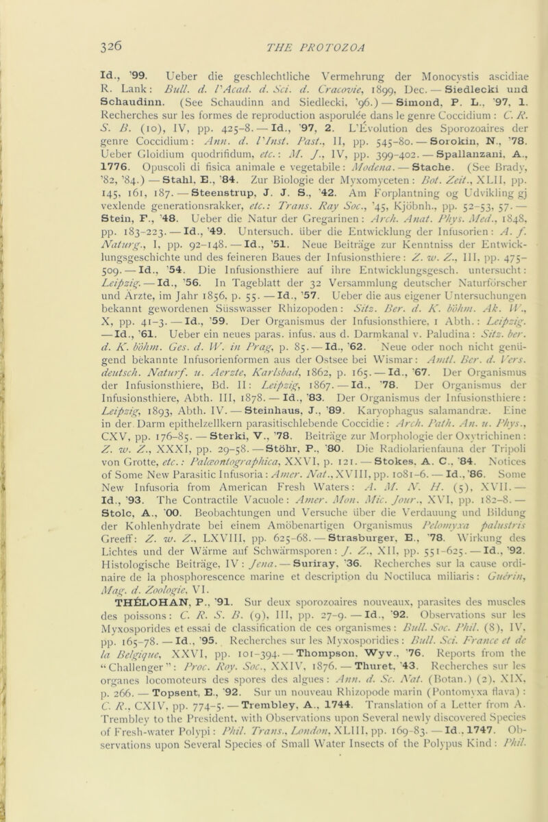 Id., '99. Ueber die gescblechtliche Vermehrung der Monocystis ascidiae R. Lank: Bjill. d. I'Acad. d. Sc/, d. Cracov/e, 1899, Dec. — Siedlecki uiid Schaudinn. (See Schaudinn and Siedlecki, ’96.) — Simoud, P. L., '97, 1. Recherches sur les formes de reproduction asporulee dans le genre Coccidium : C. R. S. B. (10), IV, pp. 425-8. — Id., ‘97, 2. L’Evolution des Sporozoaires der genre Coccidium: Ann. d. I'Inst. Past., II, pp. 545-80. — Sorokin, N., ''78. Ueber Gloidium quodrifidum, etc.: J/. J., IV, pp. 399-402. — Spallanzani, A., 1776. Opuscoli di fisica animale e vegetabile: Modena. — Stache. (See Brady, ’82, ’84.) —Stahl, E., '84. Zur Biologic der My.xomyceten: Bot. Zeit., XLll, pp. 145, 161, 187. — Steenstrup, J. J. S., '42. Am Forplantning og Udvikling gj vexlende generationsrakker, etc.: Trans. Ray Soc., '45, Kjdbnh., pp. 52-53, 57.— Stein, F., '48. Ueber die Natur der Gregarinen: Arch. Anat. Phys. Med., 1848. pp. 183-223. — Id.,'49. Untersuch. liber die Entwicklung der Inlusorien: A. f. Natury;., I, pp. 92-148.-—Id., '51. Neue Beitr.iige zur Kenntniss der Entwick- lungsgescbichte und des feineren Banes der Infusionsthiere: Z. w. Z., III. pp. 475- 509. — Id., '54. Die Infusionsthiere auf ihre Ent\vicklung.sgesch. untersucht: Leipzicy. — Id., '56. In Tageblatt der 32 Ver.sammlung deutscher Naturfdrscher und Arzte, im Jahr 1856, p. 55. —Id., ’57. Ueber die aus eigener Untersuchungen bekannt gewordenen Slisswasser Rhizopoden: Sitz. Ber. d. K. bohm. Ak. X, pp. 41-3.—Id., ’59. Der Organismus der Infusionsthiere, i Abth. : Leipziy^. — Id., ’61. Ueber ein neues paras, infus. aus d. Darmkanal v. Paludina: Sitz. ber. d. K. boJun. Ges. d. IF. in Brag, p. 85. — Id., ’62. Neue oder noch nicht genli- gend bekannte Infusorienformen aus der Ostsee bei Wismar: Anitl. Ber. d. Fers. deutsch. Naturf. u. Aerzte, Karlsbad, 1862, p. 165. — Id., '67. Der Organismus der Infusionsthiere, Bd. II: Leipzig, 1867.—Id., ‘78. Der Organismus der Infusionsthiere, Abth. Ill, 1878. — Id., '83. Der Organismus der Infusionsthiere: Leipzig, 1893, Abth. IV. — Steinhaus, J., '89. Karyophagus salamandrm. Line in der.Darm epithelzellkern parasitischlebende Coccidie: Arch. Path. An. 7i. Phys., CXV, pp. 176-85. — Sterki, V., ’78. Beitrage zur Alorphologie der Oxytrichinen : Z. IV. Z., XXXI, pp. 29-58.—Stolir, P., '80. Die Radiolarienfauna der Tripoli von Grotte, etc.: Palceontographica, XXVI, p. 121. — Stokes. A. C., '84. Notices of Some New Parasitic Infusoria: A/ner. Nat... XVTII, pp. 1081-6. - Id., '86. Some New Infusoria from American Fresh Waters: .4. M. A'. //. (5), X\'II.— Id., ’93. The Contractile Vacuole: Amcr. Mon. Mic. Jour., XVT, pp. 182-8.— Stoic, A., '00. Beobachtungen und Versuche liber die Verdauung und Bildung der Kohlenhydrate bei einem Ambbenartigen Organismus Peloniy.va palustris Greeff: Z. w. Z., LXVHI, pp. 625-68. — Strasburger, E.. '78. Wirkung des Lichtes und der Warme auf Schwarmsporen : J. Z., Nil. pp. 551-625. — Id.,'92. Histologische Beitrage, IV: Jena. — Suriray, '36. Recherches sur la cause ordi- naire de la phosphorescence marine et description du Noctiluca miliaris: GuhLn, Mag. d. Zoologie, VI. THELOHAN, P., '91. Sur deux sporozoaires nouveaux, parasites des muscles des poissons : C. R. S. B. (9). Ill, pp. 27-9. — Id., '92. Observations sur les iMvxosporides et essai de classification de ces organismes : Bidl. Soc. Phil. (8), IV. pp. 165-78. — Id., '95. Recherclies sur les Myxosporidies : Bull. Sci. France et de la Belgique, XXVI, pp. 101-394.--Thompson. 'Wyv., '76. Reports from the “Challenger”: Proc. Roy. Soc., XXIV. 1876. — Thuret. ‘43. Recherches sur les organes locomoteurs des spores des algues : Ann. d. Sc. Nat. (Botan.) (2). .XIX. p. 266. — Topsent, E., '92. Sur un nouveau Rhizopode marin (Pontomyxa Hava) : C. R., CXIV. pp. 774-5- — Trembley. A., 1744. Translation of a Letter from A. Trembley to the President, with Observations upon Several newly discovered Species of F'resh-water Polvpi: Phil. Trans., Lamdon, XLll I. pp. 169-83. — Id., 1747. 01)- servations upon Several Species of Small Water Insects of the Polypus Kind: Phil.