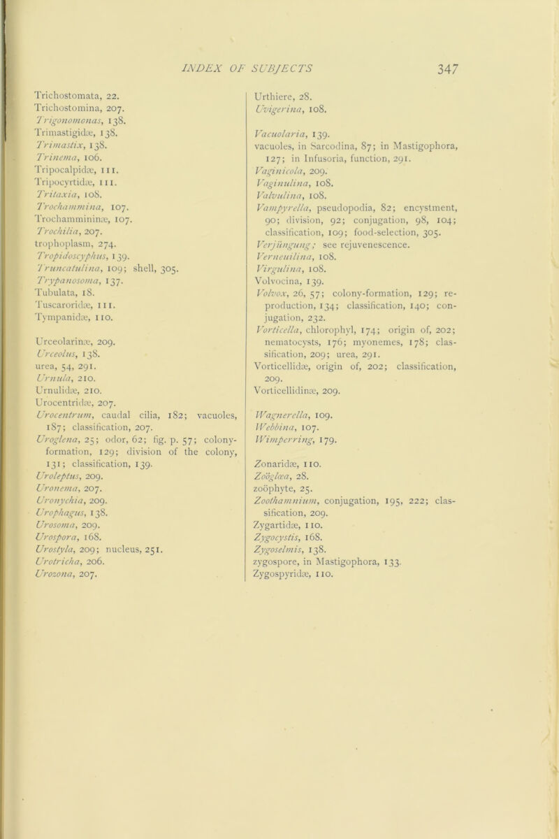 Trichostomata, 22. Trichostoniina, 207. 'J rigonomonas, 138. Trimastigids, 138. Trimastix, 138. Trinema, 106. Tripocalpidce, iii. TripocyrtidiK, iii. Tritaxia, 108. Trockammina, 107. Trochamminina;, 107. Trochilia, 207. trophoplasm, 274. Tropidoscyphus, 139. 'Truncatiiliiia, 109; shell, 305. Trypanosoma, 137. Tubulata, 18. Tuscaroridae, iii. Tympanida;, 110. Urceolarinae, 209. Urceolus, 138. urea, 54, 291. Urn It la, 210. Urnulidae, 210. Urocentridiu, 207. Urocentrnm, caudal cilia, 182; vacuoles, 187; classification, 207. Uroglena,2y, odor, 62; fig. p. 57; colony- formation, 129; division of the colony, 131; classification, 139. Urolepitis, 209. Uronema, 207. Uronychia, 209. Urop/iagns, 138. Urosoma, 209. Urospora, 168. Uroslyla, 2og-, nucleus, 251. Urotricha, 206. Urozona, 207. Urthiere, 28. Uvigerina, 108. Vacuolaria, 139. vacuoles, in -Sarcodina, 87; in Mastigophora, 127; in Infusoria, function, 291. Vaginicola, 209. Vaginnlina, 108. Valvulina, 108. Vampyrella, pseudopodia, 82; encystment, 90; division, 92; conjugation, 98, 104; classification, 109; food-selection, 305. Verjiingung; see rejuvenescence. Verneiiilina, 108. Virgnlina, 108. Volvocina, 139. Volvox, 26, 57; colony-formation, 129; re- production, 134; classification, 140; con- jugation, 232. Vorticdla, chlorophyl, 174; origin of, 202; nematocysts, 176; myonemes, 178; clas- sification, 209; urea, 291. Vorticellidce, origin of, 202; classification, 209. Vorticellidinoe, 209. Wagnerclla, 109. Wehbina, 107. IVimperring, 179. Zonaridm, 110. Zooglcea, 28. zoophyte, 25. Zoothamminm, conjugation, 195, 222; clas- sification, 209. Zygartidte, 110. Zygocystis, 168. Zygoselmis, 138. zygospore, in Mastigophora, 133. Zygospyridce, 110.