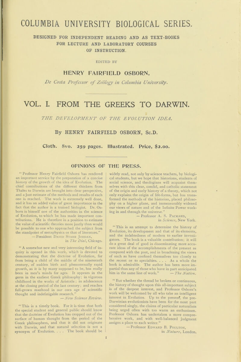 COLUMBIA UNIVERSITY BIOLOGICAL SERIES. DESIGNED FOR INDEPENDENT READING AND AS TEXT-BOOKS FOR LECTURE AND LABORATORY COURSES OF INSTRUCTION. EDITED BY HENRY FAIRFIELD OSBORN, De Costa Professor of Zoology in Columbia University. VOL, I. FROM THE GREEKS TO DARWIN, THE DEVELOPMENT OF THE EVOLUTION IDEA. By HENRY FAIRFIELD OSBORN, Sc.D. Cloth. 8vo. 259 pages. Illustrated. Price, $2.00. OPINIONS OF “ Professor Henry Fairfield Osborn has rendered an important service by the preparation of a concise history of the growth of the idea of Evolution. The chief contributions of the different thinkers from Thales to Darwin are brought into clear perspective, and a just estimate of the methods and results of each one is reached. The work is extremely well done, and it has an added value of great importance in the fact that the author is a trained biologist. Dr. Os- born is himself one of the authorities in the science of Evolution, to which he has made important con- tributions. He is therefore in a position to estimate the value of scientific theories more justly than would be possible to one who approached the subject from the standpoint of metaphysics or that of literature.” — President D.wm Stark Jordan, in The Dial, Chicago. “ \ somewhat new and very interesting field of in- quiry is opened in this work, which is devoted to demonstrating that the doctrine of Evolution, far from being a child of the middle of the nineteenth century, of sudden birth and phenomenally rapid growth, as it is by many supposed to be, has really been in men’s minds for ages. It appears in the germ in the earliest Greek philosophy; in vigorous childhood in the works of .Aristotle : in adolescence at the closing period of the last century; and reaches full-grown manhood in our own age of scientific thought and indefatigable research.” — Ne~v Science Review. “This is a timely book. For it is time that both the special student and general public should know that the doctrine of Evolution has cropped out of the surface of human thought from the period of the Greek philosophers, and that it did not originate with Darwin, and that natural selection is not a synonym of Evolution. ... 1 he book should be I THE PRESS. widely read, not only by science teachers, by biologi- cal students, but we hope that historians, students of social science, and theologians will acquaint them- selves with this clear, candid, and catholic statement of the origin and early history of a theory, which not only explains the origin of life-forms, but has trans- formed the methods of the historian, placed philoso- phy on a higher plane, and immeasurably widened our views of nature and of the Infinite Power work- ing in and through the universe.” — Profes.sor .A. S. Packard, in Science, New A'ork. “This is an attempt to determine the history of Evolution, its development and that of its elements, and the indebtedness of modern to earlier investi- gators. The book is a valuable contribution; it will do a great deal of good in disseminating more accu- rate ideas of the accomplishments of the present as compared with the past, and in broadening the views of such as have confined themselves too closely to the recent or to specialties. ... As a whole the book is admirable. The author has been more im- partial than any of those who have in part anticipated him in the same line of work.” — The Nation. “ Rut whether the thread be broken or continuous, the history of thought upon this all-important subject is of the deepest interest, and Professor Osborn’s work will be welcomed by all who take an intelligent interest in Evolution. Up to the presenf, the pre- Darwinian evolutionists have been for the most part considered singly, the claims of particular naturalists being urged often with too warm an enthusiasm. Professor Osborn has undertaken a more compre- hensive work, and with well-balanced judgment assigns a place to each writer.” — Professor Edward B. Poulton, in Nature, London.