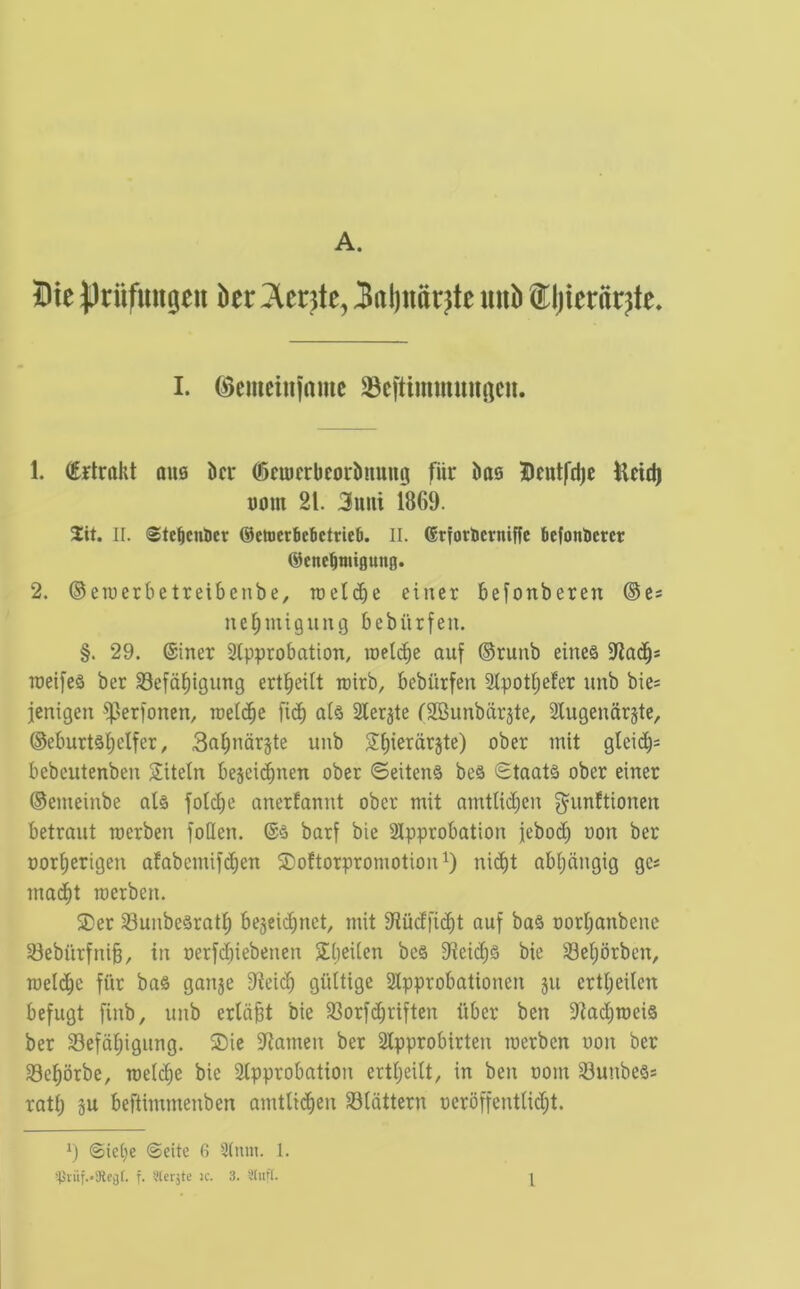 A. 5Dte priifuugeii htt ^ente, Jaljimr^te mib tljieriir^te. I. ©cmcininmc 33cftimmuugcn. 1. (Ertralit aus kr ©emcrbeorkiung fiir ks Bfutfdjc Hcidj DOin 21. 3uui 1869. 2:it. II. (©tebcnUct @ettcr6c6ctrie6. II. (Stforiictniffc kfonticrcr @enebniigung. 2. ®eiuerbetreibenbe, roeicbe einer befonberen ®cs ne^miguiig bebiirfen. §. 29. (Siner Stpprobation, roeli^e auf ®runb eine§ TOeifeS ber SSefd^igiing ert^eilt roirb, bebiirfen 3tpott;efer unb bie* jenigen ^erfonen, raeic^e fi(^ al§ Sterile CSBunbarste, 2Iugendrjte, ®eburtsi)elfer, Sabndrjte unb S^ierdrjte) ober mit glei(^= bebeutenben Sitein bejeicbnen ober ©eiten§ be§ Staats ober einer ®emeinbe als foli^e anerfonnt ober mit amtlic^en g^unftionen betraut roerben foUen. barf bie Approbation jebo(i^ oon ber Dor^erigen afabcmif(^en ©oftorpromotion nid)t abi;dngig gc* mad^t merben. SDer 33unbe§ratf) be§ci(^net, mit 9tu(lfi(^t auf ba§ oorl;anbene 33ebiirfni§, in oerfcbiebenen Sljeiien bc§ 9ieic^§ bie S3el;orben, meicbe fiir ba§ ganje 9teicf) giiltige Approbationen ju crtfieiten befugt finb, unb erldbt bie 33orf(^riften iiber ben 9tad;roei§ ber 33efdi;igung. ®ie 5Ramen ber Approbirten merben non ber Seprbe, roelc^e bie Approbation erti;eilt, in ben oom 33unbe§s rati; p beftimmenben amtlici^en S31dttern oerdffentUc^t. 1) @iet;e @eite 6 Aunt. I.