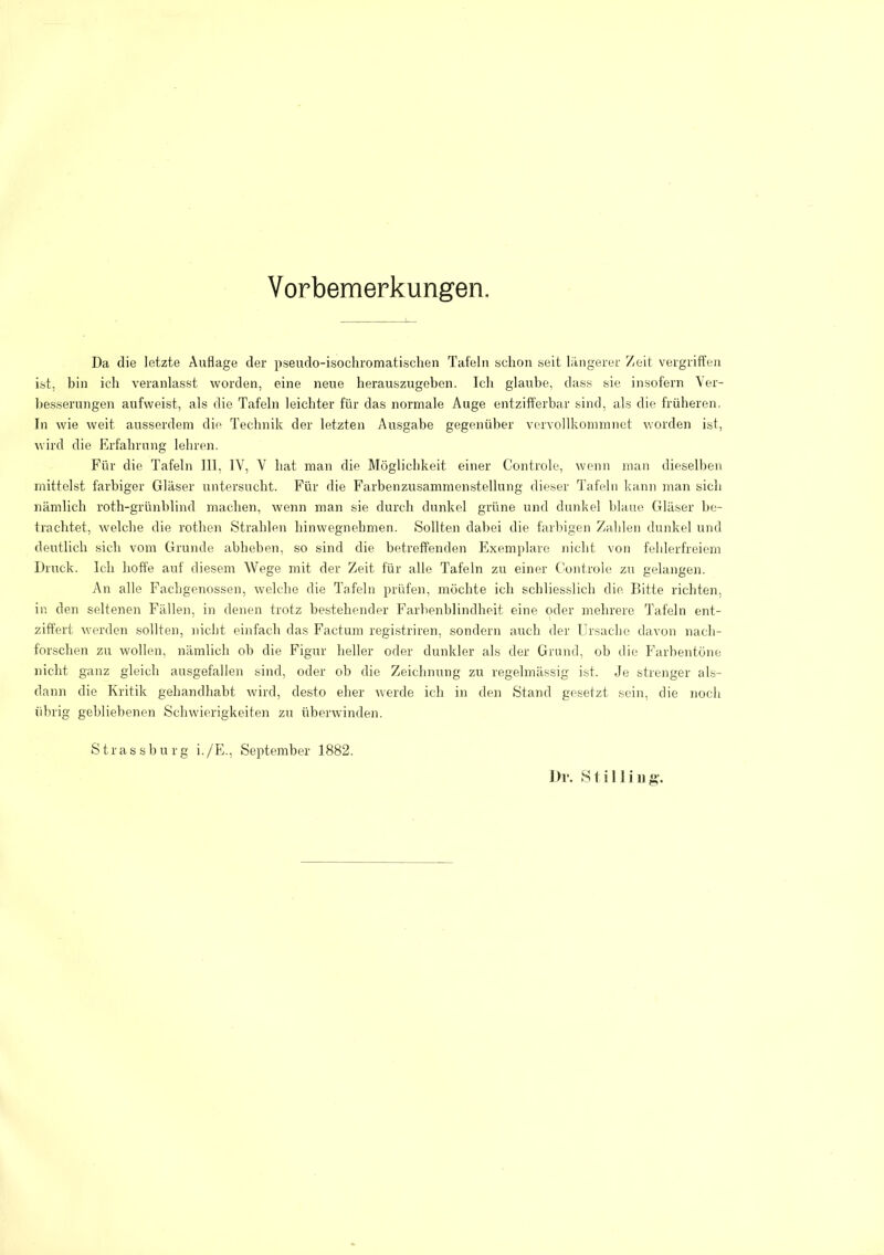 Vorbemerkungen. Da die letzte Auflage der p.seudo-isochromatischen Tafeln schon seit längerer Zeit vergriffen ist, bin ich veranlasst worden, eine neue herauszugeben. Ich glaube, dass sie insofern Ver- besserungen aufweist, als die Tafeln leichter für das normale Auge entzifferbar sind, als die früheren. In wie weit ausserdem die Technik der letzten Ausgabe gegenüber vervollkommnet worden ist, wird die Erfahrung lehren. Für die Tafeln 111, IV, V hat man die Möglichkeit einer Controle, wenn man dieselben mittelst farbiger Gläser untersucht. Für die Farbenzusammenstellung dieser Tafeln kann man sich nämlich roth-grünblind machen, wenn man sie durch dunkel grüne und dunkel lilaue Gläser be- trachtet, welche die rothen Strahlen hinwegnehmen. Sollten dabei die farbigen Zahlen dunkel und deutlich sich vom Grunde abheben, so sind die betreffenden Exemplare nicht von fehlerfreiem Druck. Ich hoffe auf diesem Wege mit der Zeit für alle Tafeln zu einer Controle zu gelangen. An alle Fachgenossen, welche die Tafeln prüfen, möchte ich schlies-slich die. Bitte richten, in den seltenen Fällen, in denen trotz bestehender Farbenblindheit eine oder mehrere Tafeln ent- ziffert werden sollten, nicht einfach das Factum registriren, sondern auch der Ursaclic davon nach- fonschen zu wollen, nämlich ob die Figur heller oder dunkler als der Grund, ob die Farbentöne nicht ganz gleich ausgefallen sind, oder ob die Zeichnung zu regelmässig ist. Je strenger als- dann die Kritik gehandhabt wird, desto eher werde ich in den Stand gesetzt sein, die noch übrig gebliebenen Schwierigkeiten zu überwinden. Strassburg i./Fk, September 1882.
