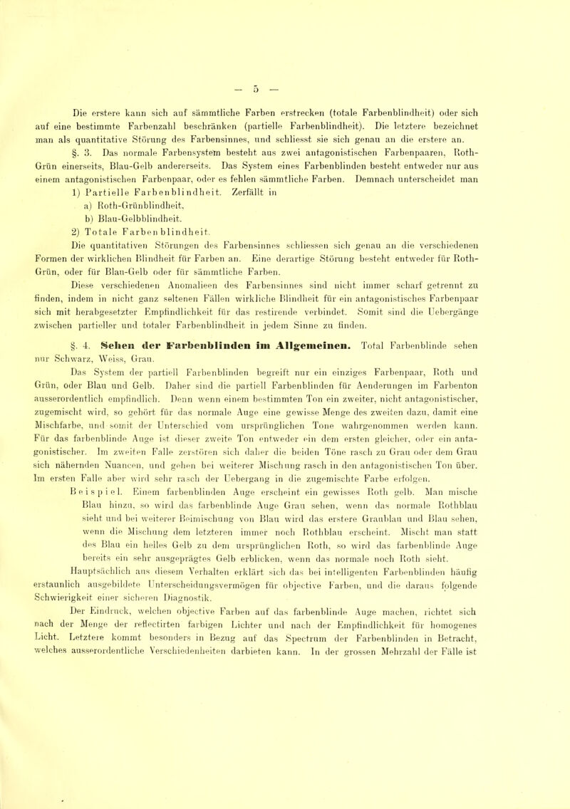 o Die erstere kann sich auf sämmtliche Farben erstrecken (totale Farbenblimlheit) oder sich auf eine bestimmte Farbenzahl beschränken (partielle Farbenblindheit). Die letztere bezeichnet inan als quantitative Störung des Farbensinnes, und schliesst sie sich genau an die erstere an. §. 3. Das normale Farbensystetn besteht aus zwei antagoni.stischen Farbenpaaren, Roth- Grün einerseits, Blau-Gelb andererseits. Das Sy.stem eines Farbenblinden besteht entweder nur aus einem antagonisti.schen Farbenpaar, oder es fehlen sämmtliche Farben. Demnach unterscheidet man 1) Partielle Färb en bl i ndhei t. Zerfällt in a) Roth-Grünblindheit, b) Blau-Gelbblindheit. 2) Totale Farben bl in dheit. Die quantitativen Störungen des Farbensinnes schliessen sich ^enau an die verschiedenen Formen der wirklichen Blindheit für Farben an. Eine derartige Störung besteht entweder für Roth- Grün, oder für Blau-Gelb oder für sämmtliche Farben. Diese verschiedenen Anomalieen des Farbensinnes sind nicht immer scharf getrennt zu finden, indem in nicht ganz seltenen Fällen wirkliche Blindlieit für ein antagonistisches Farbenpaar •sich mit herabgesetzter Empfindlichkeit für das restirende verbindet. Somit sind die Uebergänge zwischen partieller und totaler Farbenblindheit in jedem Sinne zu finden. §. 4. Sehen der Farbenblinden ini Allgemeinen. Total Farbenblinde sehen nur Schwarz, Weiss, Grau. Das System der partiell Farbenblinden begreift nur ein einziges Farbenpaar, Roth und Grün, oder Blau und Gelb. Daher sind die partiell Farbenblinden für Aenderungen im Farbenton ausserordentlich empfindlich. Denn wenn einem bestimmten Ton ein zweiter, nicht antagonistischer, zugemischt wird, so gehört für das normale Auge eine gewisse Menge des zweiten dazu, damit eine Mischfarbe, und somit der Unterschieil vom ursprünglichen Tone wahrgenommen werden kann. Für das farbenblinde Auge ist dieser zweite Ton entweder ein dem ersten gleicher, oder ein anta- gonistischer. Im zweiten Falle zerstören sich daher die beiden Töne rasch zu Grau oder dem Grau sich nähernden Nuancen, und gehen bei weiterer Mischung rasch in den antagonistischen Ton über. Im er.sten Falle aber wird sehr rasch der Uebergang in die zugemischte Farbe erfolgen. Beispiel. Phnem farbenblinden Auge erscheint ein gewis.ses Roth gelb. Älan mische Blau hinzu, so wird das farbenblinde Auge Grau sehen, wenn das normale Rothblau sieht und bei weiterer Beimischung von Blau wird das er.stere Graublau und Blau sehen, wenn die Mischung dem letzteren immer noch Rothblau erscheint. Mischt man statt des Blau ein helles Gelb zu dem ursprünglichen Roth, so wird das farbenblinde Auge bereits ein sehr ausgeprägtes Gelb erblicken, wenn das normale noch Roth sieht. Hauptsächlicli aus diesem Verhalten erklärt sich das bei inlelligenten Farbenblinden häufig erstaunlich ausgebildete Unterscheidungsverim'igen für objective Farben, und die daraus folgende Schwierigkeit einer sicheren Diagnostik. Der Fhndruck, welchen objective PAarben auf das farbenblinde Auge machen, richtet sich nach der Menge der refiectirten farbigen Lichter und nach der Empfindlichkeit für homogenes Licht. Letztere kommt besonders in Bezug auf das Spectrum der F’arbenblinden in Betracht, welches ausseronlentliche Verschiedenheiten darbieten kann. In der grossen Mehrzahl der Fälle ist