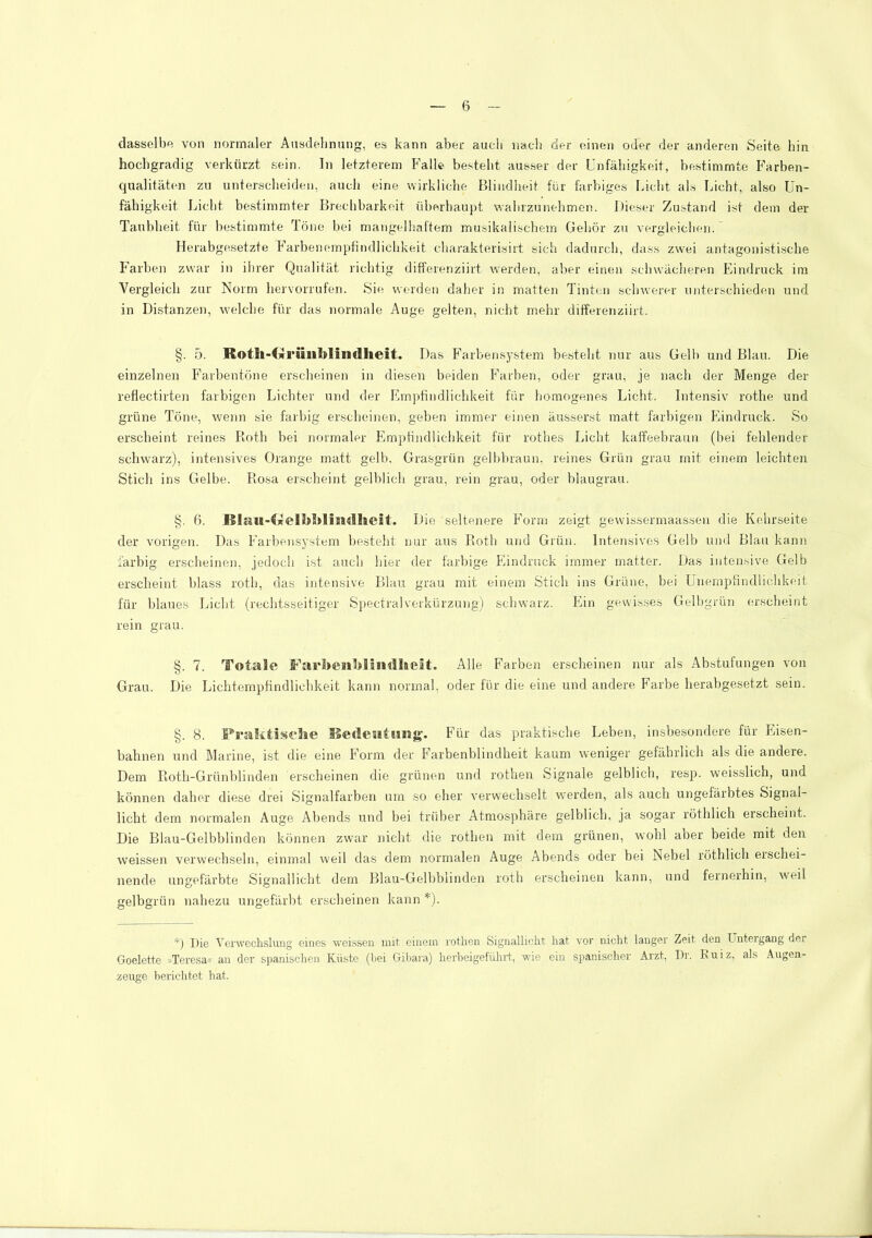 dasselbe von normaler Ansdelinnng, es kann aber aucli nacli der einen oder der anderen Seite hin hochgradig verkürzt sein. In letzterem Falle besteht ausser der Unfähigkeit, bestimmte Farben- qualitäten zu unterscheiden, auch eine wirkliche Blindheit für farbiges Licht als Licht, also Un- fähigkeit Licht bestimmter Brechbarkeit überhau))t wahrzunehmen. Dieser Zustand ist dem der Taublieit für bestimmte Töne bei mangelhaftem musikalischem Gehör zu vergleichen.' Herabgesetzte Farbeneinpfindlichkeit charakterisirt sich dadurch, dass zwei antagonistische Farben zwar in ihrer Qualität richtig differenziirt werden, aber einen schwächeren Eindruck ira Vergleich zur Norm hervorrufen. Sie werden daher in matten Tinten schwerer unterschieden und in Distanzen, welche für das normale Auge gelten, nicht mehr differenziirt. §. 5. Roth-Grüiiblindheit. Das Farbensystem be.steht nur aus Gelb und Blau. Die einzelnen Farbentöne erscheinen in diesen beiden Farben, oder grau, je nach der Menge der reflectirteii farbigen Lichter und der Empfindlichkeit für homogenes Licht. Intensiv rothe und grüne Töne, wenn sie farbig erscheinen, geben immer einen äusserst matt farbigen Plindruck. So erscheint reines Roth bei normaler Plmptindlichkeit für rothes Licht kaffeebraun (bei fehlender schwarz), intensives Orange matt gelb. Grasgrün gelbbraun, reines Grün grau mit einem leichten Stich ins Gelbe. Rosa erscheint gelblich grau, rein grau, oder blaugrau. §. 6. B!au-ijJeli>l»Iisidheit. Die seltenere Form zeigt gewissermaassen die Kehrseite der vorigen. Das Farbensystem besteht nur aus Roth und Grün. Intensives Gelb und Blau kann iärbig ersclieinen, jedoch ist auch hier der farbige Phndruck immer matter. Das intensive Gelb erscheint blass roth, das intensive Blau grau mit einem Stich ins Grüne, bei Unempfindlichkeit für blaues Licht (rechtsseitiger SpectralVerkürzung) schwarz. Ein gewisses Gelbgrün erscheint rein grau. §. 7. Totale FarbenldinillaeSt. Alle Farben erscheinen nur als Abstufungen von Grau. Die Lichtempfindlicbkeit kann normal, oder für die eine und andere Farbe herabgesetzt sein. §. 8. Fralitiselie iSedeiatwng. Für das praktische Leben, insbesondere für Pnsen- bahnen und Marine, ist die eine P'orm der P^arbenblindheit kaum weniger gefährlich als die andere. Dem Rotli-Grünblinden erscheinen die grünen und rothen Signale gelblich, resp. weisslich, und können daher diese drei Signalfarben um so eher verwechselt werden, als auch ungefärbtes Signal- licht dem normalen Auge Abends und bei trüber Atmosphäre gelblich, ja sogar röthlich erscheint. Die Blau-Gelbblinden können zwar nicht die rothen mit dem grünen, wohl aber beide mit den weissen verwechseln, einmal weil das dem normalen Auge Abends oder bei Nebel röthlich erschei- nende ungefärbte Signallicht dem Blau-Gelbblinden roth erscheinen kann, und fernerhin, weil gelbgrün nahezu ungefärbt erscheinen kann *). *) Die Verwechslung eines weissen mit einem rothen Signallicht hat vor nicht langer Zeit den Untergang der Goelette »Teresa« au der spanischen Küste (bei Gibara) herbeigefüliil:, wie ein spanischer Arzt, Dr. Kuiz, als Augen- zeuge berichtet hat.