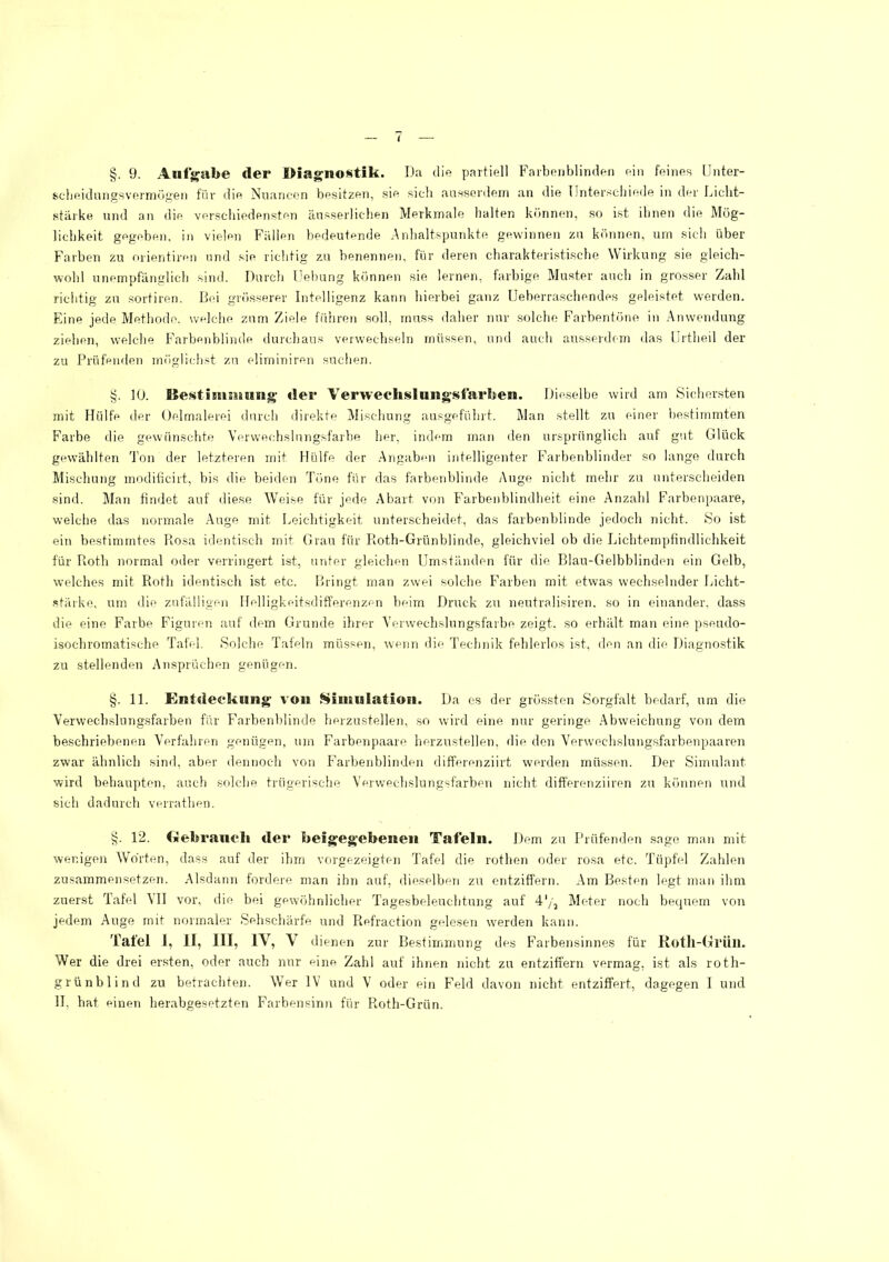 §. 9. Aufjfabe der Diagnostik. Da die partiell Faiboublinden ein feines IJnter- scheidunffsverrnügen für die Nuancen besitzen, sie sich ausserdem an die Tlnterscdiiede in der Licht- stärke und an die verschiedensten änsserlicben Merkmale halten können, so ist ihnen die Mög- lichkeit gegeben, in vielen Fällen bedeutende Anhaltspunkte gewinnen zu können, um sich über Farben zu orientiren und sie richtig zu benennen, für deren charakteristische Wirkung sie gleich- wohl unempfänglich sind. Durch Uebung können sie lernen, farbige Mu.ster auch in grosser Zahl richtig zu sortiren. Bei grösserer Intelligenz kann hierbei ganz Ueberraschendes geleistet werden. Eine jede Methode, wf-lche zum Ziele fiihren soll, muss daher nur solche Farbentöne in Anwendung ziehen, welche Farbenblinde durchaus verwechseln müssen, und auch ausserdem das lirtheil der zu Prüfenden möglichst zu eliminiren suchen. §. 10. BestisHSäiiing; der Verweclislungstarben. Die.selbe wird am Sichersten mit Hülfe der Oelmalerei durch direkte Alischung ausgeführt. Man stellt zu einer liestimmten Farbe die gewünschte Verwechslungsfarbe her, indem man den ursprünglich auf gut Glück gewählten d’on der letzteren mit Hülfe der .Angabini intelligenter Farbenblinder so lange durch Mischung modiiicirt, bis die beiden Töne für das farbenblinde Auge nicht mehr zu untersclieiden siml. Man findet auf diese Weise für jede Abart von Farbenblindheit eine Anzahl Farbenpaare, wmlche das normale .Auge mit Leichtigkeit unterscheidet, das farbenblinde jedoch nicht. So i.st ein bestimmtes Itosa identisch mit Grau für Roth-Grünblinde, gleichviel ob die Lichtemptindlichkeit für Roth normal oder verringert ist, unter gleichen Umständen für die Blau-Gelbblinden ein Gelb, welches mit Roth identisch ist etc. Bringt man zwei solche Farben mit etwas wechselnder Licht- ■stärke, um die zufälligen Helligkeitsdifferenzen beim Druck zu neutralisiren. so in einander, dass die eine Farbe Figuren auf dem Grunde ihrer Verwechslungsfarbe zeigt, so erhält man eine pseudo- isochromatische Tafel, Solche Tafeln müssen, wenn die Technik fehlerlos ist, den an die Diagnostik zu stellenden Ansprüchen genügen. §. 11. Entdeekiing von SimuiatioEi. Da es der grössten Sorgfalt bedarf, um die Verwechslungsfarben für Farbenblinde herzustellen, so wird eine nur geringe .Abweiclmng von dem beschriebenen Verfahren genügen, um Farbenpaare herzustellen, die den Verwechslungsfarbenpaaren zwar äbnlich sind, aber dennoch von Farbenblinden differenziirt werden müssen. Der Simulant wird behaupten, auch solche trügerische Verwechslungsfarben nicht differenziiren zu können und sich dadurch verrathen. 12. Ciiebraiicli der beigeg’ebenen Tafeln. Dem zu Prüfenden sage man mit wenigen Worten, dass auf der ihm vorgezeigten Tafel die rothen oder rosa etc. Tüpfel Zahlen zu,«ammensetzen. Alsdann fordere man ihn auf, dieselben zu entziffern. Am Besten legt man ihm zuerst lafel ATI vor, die bei gewöhnlicher Tagesbeleuchtung auf T'/, Meter noch bequem von jedem Auge mit normaler Sehschärfe und Refraction gelesen werden kann. Tatei 1, II, III, IV, V dienen zur Bestimmung des Farbensinnes für Rotll-Grüll. Wer die drei er.sten, oder auch nur f-ine Zahl auf ihnen nicht zu entziffern vermag, ist als roth- grünblind zu betrachten. AVer IV und V oder ein Feld davon nicht entziffert, dagegen I und H, bat einen herabgesetzten Farbensinn für Roth-Grün.