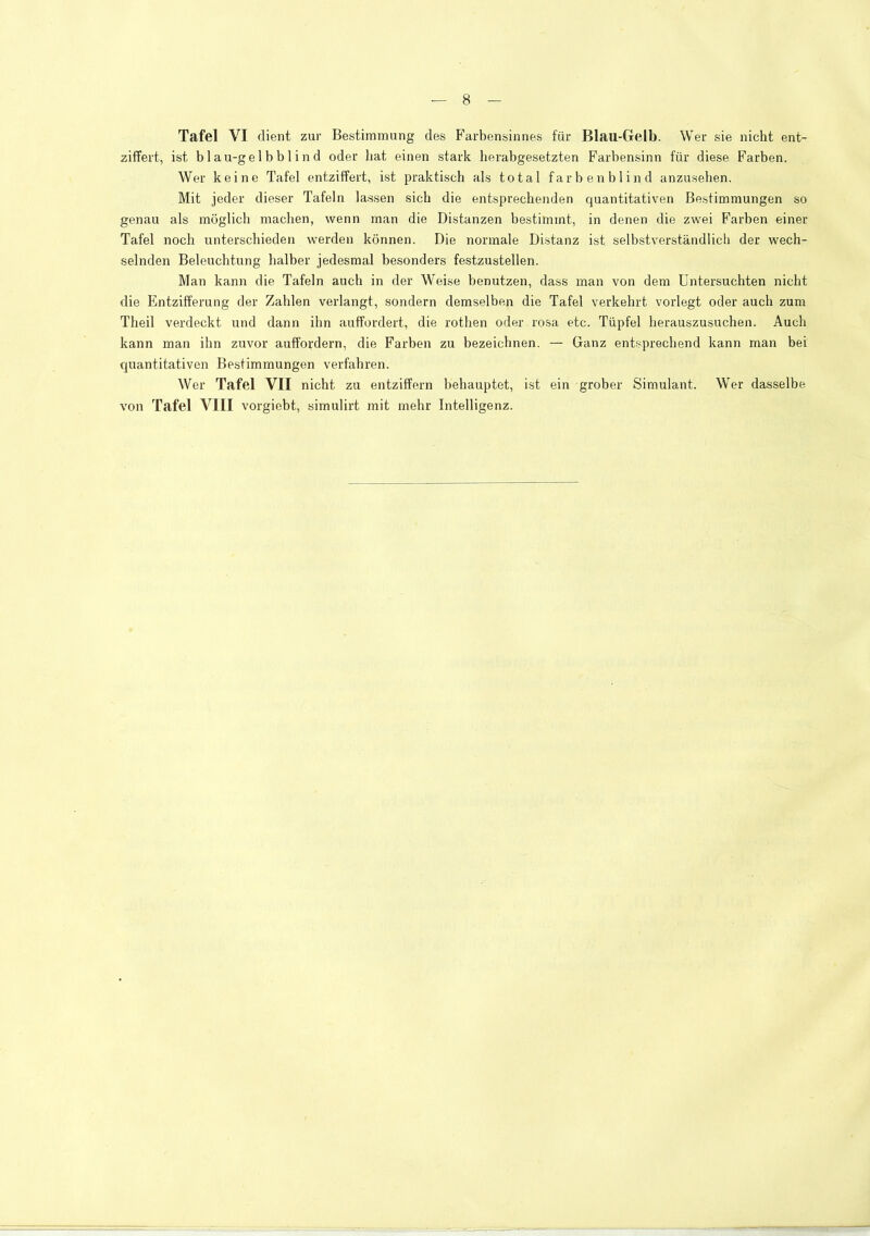 Tafel VI dient zur Bestimmung des Farbensinnes für Blau-Gelb. Wer sie nicht ent- ziffert, ist b 1 au-gel b b 1 i n d oder liat einen stark herabgesetzten Farbensinn für diese Farben. Wer keine Tafel entziffert, ist praktisch als total farbenblind anzusehen. Mit jeder dieser Tafeln lassen sich die entsprechenden quantitativen Bestimmungen so genau als möglich machen, wenn man die Distanzen bestimmt, in denen die zwei Farben einer Tafel noch unterschieden werden können. Die normale Distanz ist selbstverständlich der wech- selnden Beleuchtung halber jedesmal besonders festzustellen. Man kann die Tafeln auch in der Weise benutzen, dass man von dem Untersuchten nicht die Entzifferung der Zahlen verlangt, sondern demselben die Tafel verkehrt vorlegt oder auch zum Theil verdeckt und dann ihn auffordert, die rothen oder rosa etc. Tüpfel herauszusuchen. Auch kann man ihn zuvor auffordern, die Farben zu bezeichnen. — Ganz entsprechend kann man bei quantitativen Bestimmungen verfahren. Wer Tafel VII nicht zu entziffern behauptet, ist ein grober Simulant. Wer dasselbe von Tafel VllI vorgiebt, simulirt mit mehr Intelligenz.