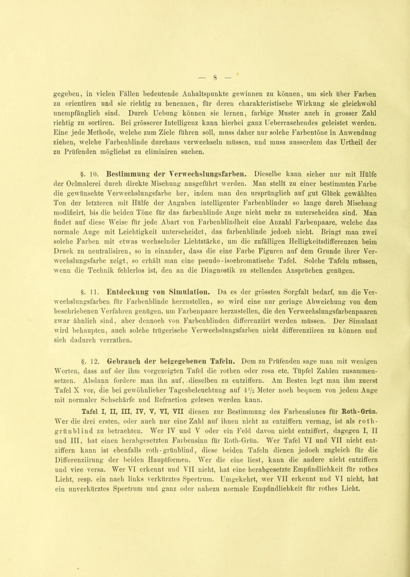 zu orientiren und sie richtig zu benennen, für deren charakteristische Wirkung sie gleichwohl unempfänglich sind. Durch Uebung können sie lernen, farbige Muster auch in grosser Zahl richtig zu sortiren. Bei grösserer Intelligenz kann hierbei ganz Ueberraschendes geleistet werden. Eine jede Methode, welche zum Ziele führen soll, muss daher nur solche Farbentöne in Anwendung ziehen, welche Farbenblinde durchaus verwechseln müssen, und muss ausserdem das Urtheil der zu Prüfenden möglichst zu eliminiren suchen. §. 10. Bestimmung' (1er Verweelislungsfarben. Dieselbe kann sicher nur mit Hülfe der Oelmalerei durch direkte Mischung ausgeführt werden. Man stellt zu einer bestimmten Farbe die gewünschte Verwechslungsfarbe her, indem man den ursprünglich auf gut Glück gewählten Ton der letzteren mit Hülfe der Angaben intelligenter Farbenblinder so lange durch Mischung modificirt, bis die beiden Töne für das farbenblinde Auge nicht mehr zu unterscheiden sind. Man findet auf diese Weise für jede Abart von Farbenblindheit eine Anzahl Farbenpaare, welche das normale Auge mit Leichtigkeit unterscheidet, das farbenblinde jedoch nicht. Bringt man zwei solche Farben mit etwas wechselnder Lichtstärke, um die zufälligen Helligkeitsdifferenzen beim Druck zu neutralisiren, so in einander, dass die eine Farbe Figuren auf dem Grunde ihrer Ver- wechslungsfarbe zeigt, so erhält man eine pseudo-isochromatische Tafel. Solche Tafeln müssen, wenn die Technik fehlerlos ist, den an die Diagnostik zu stellenden Ansprüchen genügen. §. 11. Entdeckung von Simulation. Da es der grössten Sorgfalt bedarf, um die Ver- wechslungsfarben für Farbenblinde herzustellen, so wird eine nur geringe Abweichung von dem beschriebenen Verfahren genügen, um Farbenpaare herzustellen, die den Verwechslungsfarbenpaaren zwar ähnlich sind, aber dennoch von Farbenblinden differenziirt werden müssen. Der Simulant wird behaupten, auch solche trügerische Verwechslungsfarben nicht differenziiren zu können und sich dadurch verratlien. §. 12. Gebrauch der beigegebenen Tafeln. Dem zu Prüfenden sage man mit wenigen Worten, dass auf der ihm vorgezeigten Tafel die rothen oder rosa etc. Tüpfel Zahlen zusammen- setzen. Alsdann fordere man ihn auf,. dieselben zu entziffern. Am Besten legt man ihm zuerst Tafel X vor, die bei gewöhnlicher Tagesbeleuchtung auf 4'/2 Meter noch bequem von jedem Auge mit normaler Sehschärfe und Refraction gelesen werden kann. Tafel I, II, III, IV, V, VI, VII dienen zur Bestimmung des Farbensinnes für Roth-Grün. Wer die drei ersten, oder auch nur eine Zahl auf ihnen nicht zu entziffern vermag, ist als roth- grünblind zu betrachten. Wer IV und V oder ein Feld davon nicht entziffert, dagegen I, II und III, hat einen herabgesetzten Farbensinn für Roth-Grün. Wer Tafel VI und VII nicht ent- ziffern kann ist ebenfalls roth - grünblind, diese beiden Tafeln dienen jedoch zugleich für die Differenziirung der beiden Hauptformen. Wer die eine liest, kann die andere nicht entziffern und vice versa. Wer VI erkennt und VII nicht, hat eine herabgesetzte Empfindlichkeit für rotlies Licht, resp. ein nach links verkürztes Spectrum. LTmgekehrt, wer VII erkennt und VI nicht, hat ein unverkürztes Spectrum und ganz oder nahezu normale Empfindlichkeit für rotlies Licht.