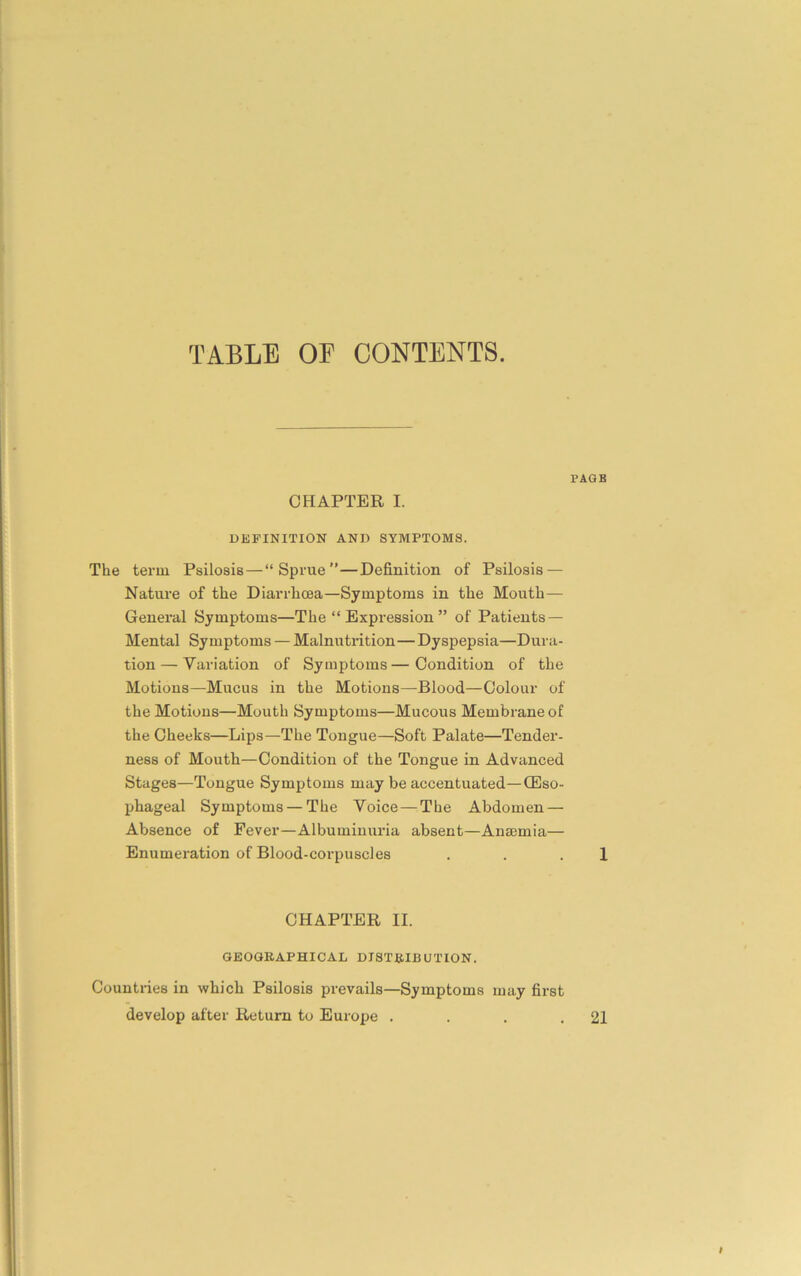 PAGE CHAPTER I. DEFINITION AND SYMPTOMS. The term Psilosis—“Sprue”—Definition of Psilosis — Nature of the Diarrhoea—Symptoms in the Mouth— General Symptoms—The “ Expression ” of Patients — Mental Symptoms — Malnutrition—Dyspepsia—Dura- tion— Variation of Symptoms—Condition of the Motions—Mucus in the Motions—Blood—Colour of the Motions—Mouth Symptoms—Mucous Membrane of the Cheeks—Lips—The Tongue—Soft Palate—Tender- ness of Mouth—Condition of the Tongue in Advanced Stages—Tongue Symptoms may be accentuated—(Eso- phageal Symptoms — The Voice—The Abdomen — Absence of Fever—Albuminuria absent—Anaemia— Enumeration of Blood-corpuscles . . 1 CHAPTER II. GEOGRAPHICAL DISTRIBUTION. Countries in which Psilosis prevails—Symptoms may first develop after Return to Europe . . . .21