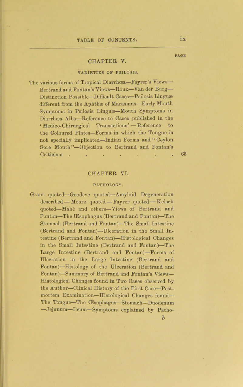 PAGB CHAPTER Y. VARIETIES OF PSILOSIS. The various forms of Tropical Diarrhoea—Fayrer’s Views— Bertrand and Fontan’s Views—Roux—Van der Burg— Distinction Possible—Difficult Cases—Psilosis Linguae different from the Aphthae of Marasmus—Early Mouth Symptoms in Psilosis Linguae—Mouth Symptoms in Diarrhoea Alba—Reference to Cases published in the ‘ Medico-Chirurgical Transactions’ — Reference to the Coloured Plates—Forms in which the Tongue is not specially implicated—Indian Forms and “ Ceylon Sore Mouth”—Objection to Bertrand and Fontan’s Criticism . . . . . . .65 CHAPTER VI. PATHOLOGY. Grant quoted—Goodeve quoted—Amyloid Degeneration described — Moore quoted — Fayrer quoted — Kelsch quoted—Mahe and others—Views of Bertrand and Fontan—The CEsophagus (Bertrand and Fontan)—The Stomach (Bertrand and Fontan)—The Small Intestine (Bertrand and Fontan)—Ulceration in the Small In- testine (Bertrand and Fontan)—Histological Changes in the Small Intestine (Bertrand and Fontan)—The Large Intestine (Bertrand and Fontan)—Forms of Ulceration in the Large Intestine (Bertrand and Fontan)—Histology of the Ulceration (Bertrand and Fontan)—Summary of Bertrand and Fontan’s Views— Histological Changes found in Two Cases observed by the Author—Clinical History of the First Case—Post- mortem Examination—Histological Changes found— The Tongue—The CEsophagus—Stomach—Duodenum —Jejunum—Ileum—Symptoms explained by Patho- b