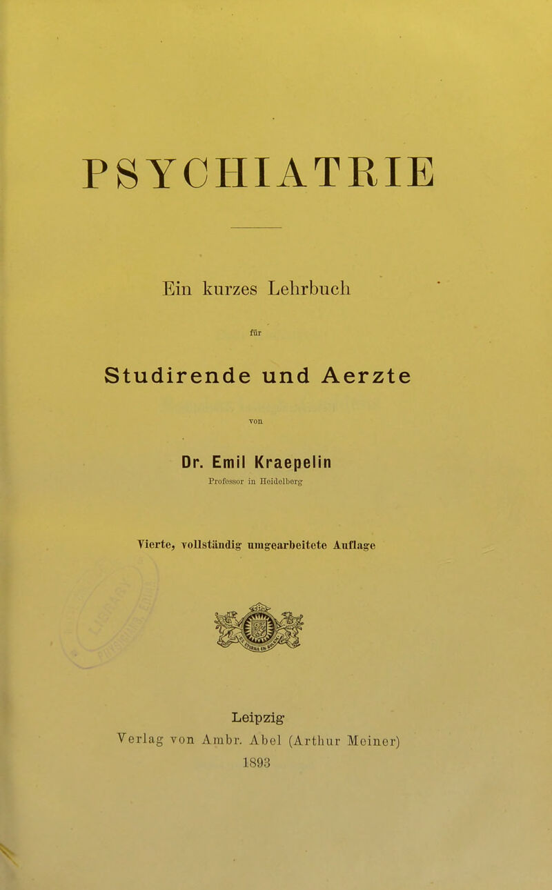 PSYCHIATRIE Ein kurzes Lehrbuch für Studirende und Aerzte von Dr. Emil Kraepelin Professor in Heidelberg Tierte, vollständig- umgearbeitete Auflage Leipzig- Verlag von Ambr. Abel (Arthur Meiner) 1893