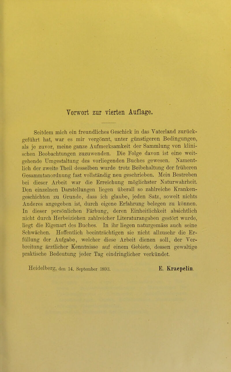 Yorwort zur vierten Auflage. Seitdem mich ein freundliches Greschick in das Yaterland zurück- geführt hat, war es mir vergönnt, unter günstigeren Bedingungen, als je zuvor, meine ganze Aufmerksamkeit der Sammlung von klini- schen Beobachtungen zuzuwenden. Die Folge davon ist eine weit- gehende Umgestaltung des vorliegenden Buches gewesen. Nament- lich der zweite Theil desselben wurde trotz Beibehaltung der früheren Gesammtanordnung fast vollständig neu geschrieben. Mein Bestreben bei dieser Arbeit war die Erreichung möglichster Naturwahrheit. Den einzelnen Darstellungen liegen überall so zahlreiche Kranken- geschichten zu Grunde, dass ich glaube, jeden Satz, soweit nichts Anderes angegeben ist, durch eigene Erfahrung belegen zu können. In dieser persönlichen Färbung, deren EinheitHchkeit absichtlich nicht durch Herbeiziehen zahlreicher Literaturangaben gestört wurde, liegt die Eigenart des Buches. In ihr liegen naturgemäss auch seine Schwächen. HoffentHch beeinträchtigen sie nicht allzusehr die Er- füllung der Aufgabe, welcher diese Arbeit dienen soll, der Yer- breitimg ärztiicher Kenntnisse auf einem Gebiete, dessen gewaltige praktische Bedeutung jeder Tag eindringlicher verkündet. Heidelberg, den 14. September 1898. E. Kraepelin.