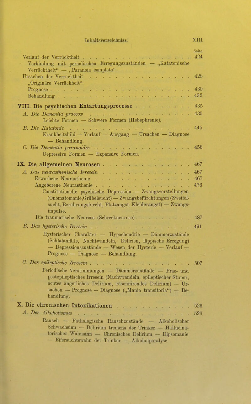 Seite Verlauf der Verrücktheit 424 Verbindung mit periodischen Erregungszuständen — „Katatonische Verrücktheit — „Paranoia coinpleta. Ursachen der Verrücktheit 428 „Originäre Verrückheit. Prognose 430 Behandlung 432 Vm. Die psycMschen Entartungsprocesse 435 Ä. Die Dementia praecox 435 Leichte Formen — Schwere Formen (Hebephrenie). JB. Die Katatonie 445 Krankheitsbild — Verlauf — Ausgang — Ursachen — Diagnose — Behandlung. C. Die Dementia para/noides 456 Depressive Formen — Expansive Formen. IX. Die allgemeinen Neurosen 467 A. Das nmrastTienische Irresein 467 Erworbene Neurasthenie 467 Angeborene Neurasthenie 476 Constitutionelle psychische Depression — Zwangsvorstellungen (Onomatomanie,Grübelsucht) — Zwangsbefürchtungen (Zweifel- sucht, Berührungsfurcht, Platzangst, Kleiderangst) — Zwangs- impulse. Die traumatische Neurose (Schreckneurose) 487 B. Das hysterische Irresein 491 Hysterischer Charakter — Hypochondrie — Dämmerzustände (Schlafanfälle, Nachtwandeln, Delirien, läppische Erregung) — Depressionszustände — Wesen der Hysterie — Verlauf — Prognose — Diagnose — Behandlung. C. Das epileptische Irresein 507 Periodische Verstimmungen — Dämmerzustände — Prae- und postepileptisches Irresein (Nachtwandeln, epileptischer Stupor, acutes ängstliches Delirium, räsonnirendes Delirium) — Ur- sachen — Prognose — Diagnose („Mania transitoria) — Be- handlung. X. Die chronischen Intoxikationen 526 A. Der Alkoholismus 526 Bausch — Pathologische Eauschzustände — Alkoholischer Schwachsinn — Delirium tremens der Trinker — Hailucina- torischer Wahnsinn — Chronisches Delirium — Dipsomanie — Eifersuchtswahn der Trinker — Alkoholparalyse.