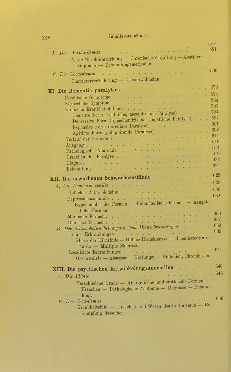 Seite 551 B. Der Morphinismus Acute Morphiumwirkung - Chronische Vergiftung - Abstinenz- svmptome — Behandlungsmethoden. ^ . . . 566 C. Der Cocamismus Charakterveränderung — Cocainwahnsinn. 573 XI. Die Dementia paralytica 574 Psychische Symptome Körperliche Symptome Klinische Krankheitshilder ' ' k-u Demente Form (weibliche, ascendirende Paralyse) • • • •  Depressive Form (hypochondrische, ängstliche Paralyse) ■ ' ' Expansive Form (circuläre Paralyse) Agitirte Form (galoppii'ende Paralyse) Verlauf der Krankheit Ausgang ' ' ' 614 Pathologische Anatomie . ■  Ursachen der Paralyse 622 Diagnose ■ . Behandlung XII. Die erworbenen Schwächezustände Ä. Die Dementia senilis Einfacher Altersblödsmn ^^ Depressionszustände Hypochondrische Formen - Melancholische Formen - Aengst- liche Formen. Manische Formen ' Deliriöse Formen . B. Der Schwachsinn lei organischen Hirnerhranhungen ' ' ' ' Diffuse Erkrankungen '  ' j- ■ GMose der Hirnrinde - Diffuse Hirnsklerose - Lues hereditaria tarda — Multiple Sklerose. Localisirte Erkrankungen Geschwülste - Abscesse - Blutungen - EmboHen, Thrombosen. XIII. Die psychischen Entwickelungsanomalien ...... 646 Ä. Die Idiotie Verschiedene Grade — Anergetische und erethische Formen — Ursachen — Pathologische Anatomie — Diagnose - Behand- lung. B. Der Cretinismus ' ' Krankheitsbild — Ursachen und Wesen des Cretinismus — Be- kämpfung desselben.