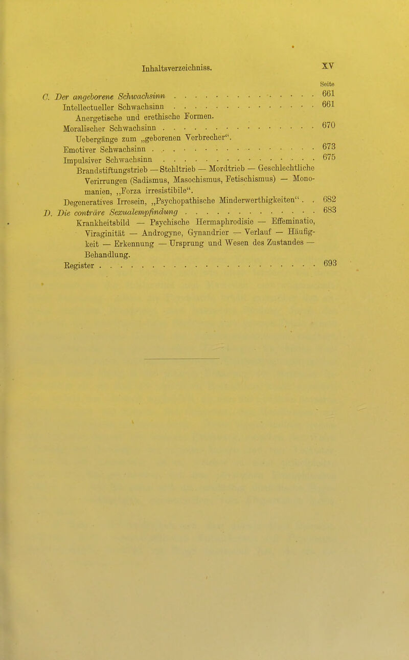 Seite 0. Der a/ngeborene Schwaclmrm 661 Intellectueller Schwachsinn 661 Anergetische und erethische Formen. Moralischer Schwachsinn 670 TJebergänge zum „gehorenen Verbrecher. Emotiver Schwachsinn 673 Impulsiver Schwachsinn 675 Brandstiftungstrieb — Stehltrieb — Mordtrieb — Geschlechtliche Veiirrungen (Sadismus, Masochismus, Fetischismus) — Mono- manien, ,,Forza irresistibile. Degeneratives Irresein, „Psychopathische Minderwerthigkeiten . , 682 D. Die conin-äre Seooualempfimdwng 683 Krankheitsbild — Psychische Hermaphrodisie — Effeminatio, Viraginität — Androgyne, Gynandrier — Verlauf — Häufig- keit — Erkennung — Ursprung und Wesen des Zustandes — Behandlung. Eegister 693