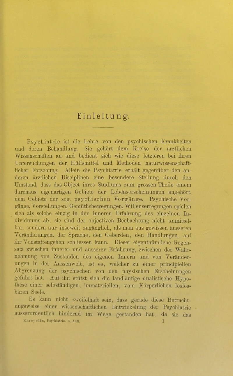 Einleitung. Psychiatrie ist die Lehre von den psychischen Krankheiten lind deren Behandlung. Sie gehört dem Kreise der ärztlichen Wissenschaften an und bedient sich wie diese letzteren bei ihren Untersuchungen der Hillfsmittel und Methoden naturwissenschaft- licher Forschung. Allein die Psychiatrie erhält gegenüber den an- deren ärztlichen Disciplinen eine besondere Stellung durch den Umstand, dass das Object ihres Studiums zum grossen Theile einem durchaus eigenartigen G-ebiete der Lebenserscheinungen angehört, dem Grebiete der sog. psychischen Vorgänge. Psychische Vor- gänge, Vorstellungen, Gemüthsbewegungen, Willenserregungen spielen sich als solche einzig in der inneren Erfahrung des einzelnen In- dividuums ab; sie sind der objectiven Beobachtung nicht unmittel- bar, sondern nur insoweit zugänglich, als man aus gewissen äusseren Veränderungen, der Sprache, den Geberden, den Handlungen, auf ihr Vonstattengelien schliessen kann. Dieser eigenthümliche Gegen- satz zwischen innerer und äusserer Erfahrung, zwischen der Wahr- nehmung von Zuständen des eigenen Innern und von Veränder- ungen in der Aussenwelt, ist es, welcher zu einer principiellen Abgrenzung der psychischen von den physischen Erscheinungen geführt hat. Auf ihn stützt sich die landläufige dualistische Hypo- these einer selbständigen, immateriellen, vom Körperlichen loslös- baren Seele. Es kann nicht zweifelhaft sein, dass gerade diese Betracht- ungsweise einer wissenschaftlichen Entwickelung der Psychiatiie ausserordentlich hindernd im Wege gestanden hat, da sie das