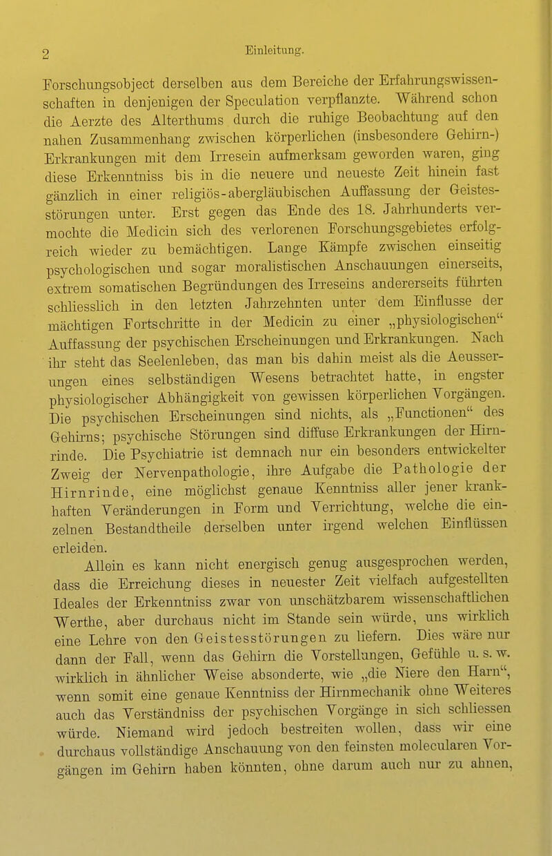 Forschimgsobject derselben aus dem Bereiche der Erfahrungswissen- schaften in denjenigen der Speculation verpflanzte. Während schon die Aerzte des Alterthums durch die ruhige Beobachtung auf den nahen Zusammenhang zwischen körperlichen (insbesondere Gehirn-) Erkrankungen mit dem Irresein aufmerksam geworden waren, ging diese Erkenntniss bis in die neuere und neueste Zeit hinein fast gänzlich in einer religiös-abergläubischen Auffassung der Geistes- störungen unter. Erst gegen das Ende des 18. Jahrhunderts ver- mochte die Medicin sich des verlorenen Forschungsgebietes erfolg- reich wieder zu bemächtigen. Lange Kämpfe zwischen einseitig psychologischen und sogar moralistischen Anschauungen einerseits, exteem somatischen Begründungen des Irreseins andererseits führten schliesslich in den letzten Jahrzehnten unter dem Einflüsse der mächtigen Fortschritte in der Medicin zu einer „physiologischen Auffassung der psychischen Erscheinungen und Erkrankungen. Nach ihr steht das Seelenleben, das man bis dahin meist als die Aeusser- ungen eines selbständigen Wesens betrachtet hatte, in engster physiologischer Abhängigkeit von gewissen körperüchen Vorgängen. Die psychischen Erscheinungen sind nichts, als „Functionen des Gehirns; psychische Störungen sind diffiise Erkrankungen der Hirn- rinde. Die Psychiatrie ist demnach nur ein besonders entwickelter Zweig der Nervenpathologie, ihre Aufgabe die Pathologie der Hirnrinde, eine möglichst genaue Kenntniss aller jener ki-ank- haften Veränderungen in Form und Verrichtung, welche die ein- zelnen Bestandtheile derselben unter irgend welchen Einflüssen erleiden. Allein es kann nicht energisch genug ausgesprochen werden, dass die Erreichung dieses in neuester Zeit vielfach aufgestellten Ideales der Erkenntniss zwar von unschätzbarem wissenschaftlichen Werthe, aber durchaus nicht im Stande sein würde, uns wirklich eine Lehre von den Geistesstörungen zu liefern. Dies wäre nur dann der Fall, wenn das Gehirn die Vorstellungen, Gefühle u. s.w. wirklich in ähnlicher Weise absonderte, wie „die Niere den Harn, wenn somit eine genaue Kenntniss der Hirnmechanik ohne Weiteres auch das Verständniss der psychischen Vorgänge in sich schliessen würde. Niemand wird jedoch bestreiten Avollen, dass wir eine <■ durchaus vollständige Anschauung von den feinsten molecularen Vor- gängen im Gehirn haben könnten, ohne darum auch nur zu ahnen,