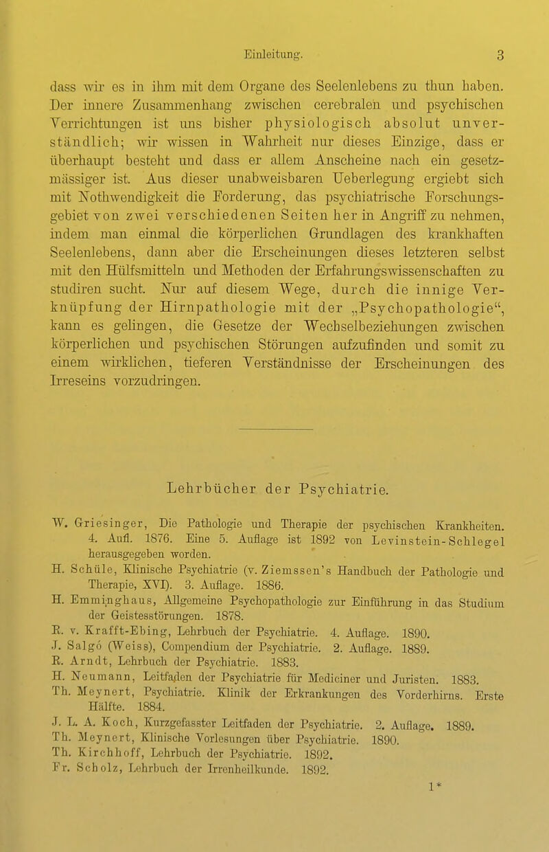 dass wii' es in ilini mit dem Organe des Seelenlebens zu thun haben. Der innere Zusammenhang zwischen cerebraleii und psychischen Verrichtungen ist uns bisher physiologisch absolut unver- ständlich; wir wissen in Wahi'heit nur dieses Einzige, dass er überhaupt besteht und dass er allem Anscheine nach ein gesetz- mässiger ist. Aus dieser unabweisbaren Ueberlegung ergiebt sich mit JSTothweudigkeit die Forderung, das psychiatrische Forschungs- gebiet von zwei verschiedenen Seiten her in Angriff zu nehmen, indem man einmal die körperlichen Grrundlagen des krankhaften Seelenlebens, dann aber die Erscheinungen dieses letzteren selbst mit den Hülfsmitteln und Methoden der Erfahrungswissenschaften zu Studiren sucht. Nur auf diesem Wege, durch die innige Ver- knüpfung der Hirnpathologie mit der „Psychopathologie, kann es gelingen, die Gesetze der Wechselbeziehungen zwischen körperlichen und psychischen Störungen aufzufinden und somit zu einem wirklichen, tieferen Verständnisse der Erscheinungen des Irreseins vorzudringen. Lehrbücher der Psychiatrie. W. Griesinger, Die Pathologie und Therapie der psychischen Krankheiten. 4. Aufl. 1876. Eine 5. Auflage ist 1892 von Levinstein-Schlegel herausgegeben worden. H. Schale, Klinische Psychiatrie (v. Ziemssen's Handbuch der Pathologie und Therapie, XVI). 3. Auflage. 1886. H. Emmi;nghaus, Allgemeine Psychopathologie zur Einführung in das Studium der Geistesstörungen. 1878. E. V. Krafft-Ebing, Lehrbuch der Psychiatrie. 4. Auflage. 1890. J. Salgo (Weiss), Compendium der Psychiatrie. 2. Auflage. 1889. K. Arndt, Lehrbuch der Psychiatrie. 1883. H. Neumann, Leitfaden der Psychiatrie für Mediciner und Juristen. 1883. Th. Meynert, Psychiatrie. Klinik der Erkrankungen dos Vorderhh-ns Erste Hälfte. 1884. J. L. A. Koch, Kurzgefasster Leitfaden der Psychiatrie. 2. Auflage. 1889. Th. Meynert, Klinische Vorlesungen über Psychiatrie. 1890. Th. Kirchhoff, Lehrbuch der Psychiatrie. 1892. Fr. Scholz, Lehrbuch der Irrenheilkunde. 1892. 1*