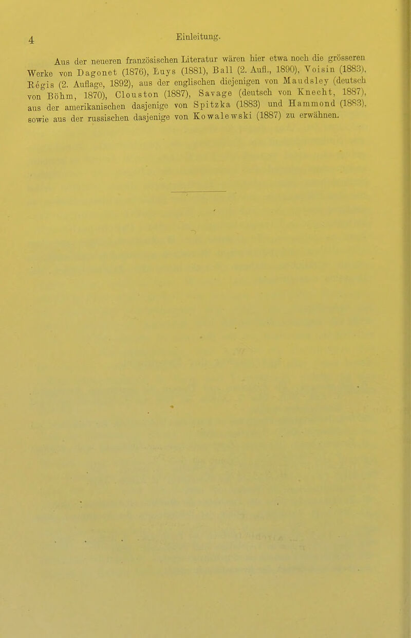 Aus der neueren französischen Literatur wären Mer etwa noch die grösseren Werke von Dagonet (1876), Euys (1881), Ball (2. Aufl., 1890), Voisin (1883), Eegis (2. Auflage, 1892), aus der englischen diejenigen von Maudsley (deutsch von Böhm, 1870), Clouston (1887), Savage (deutsch von Knecht, 1887), aus der amerikanischen dasjenige von Spitzka (1883) und Hammond (1883), sowie aus der russischen dasjenige von Kowalewski (1887) zu erwähnen.