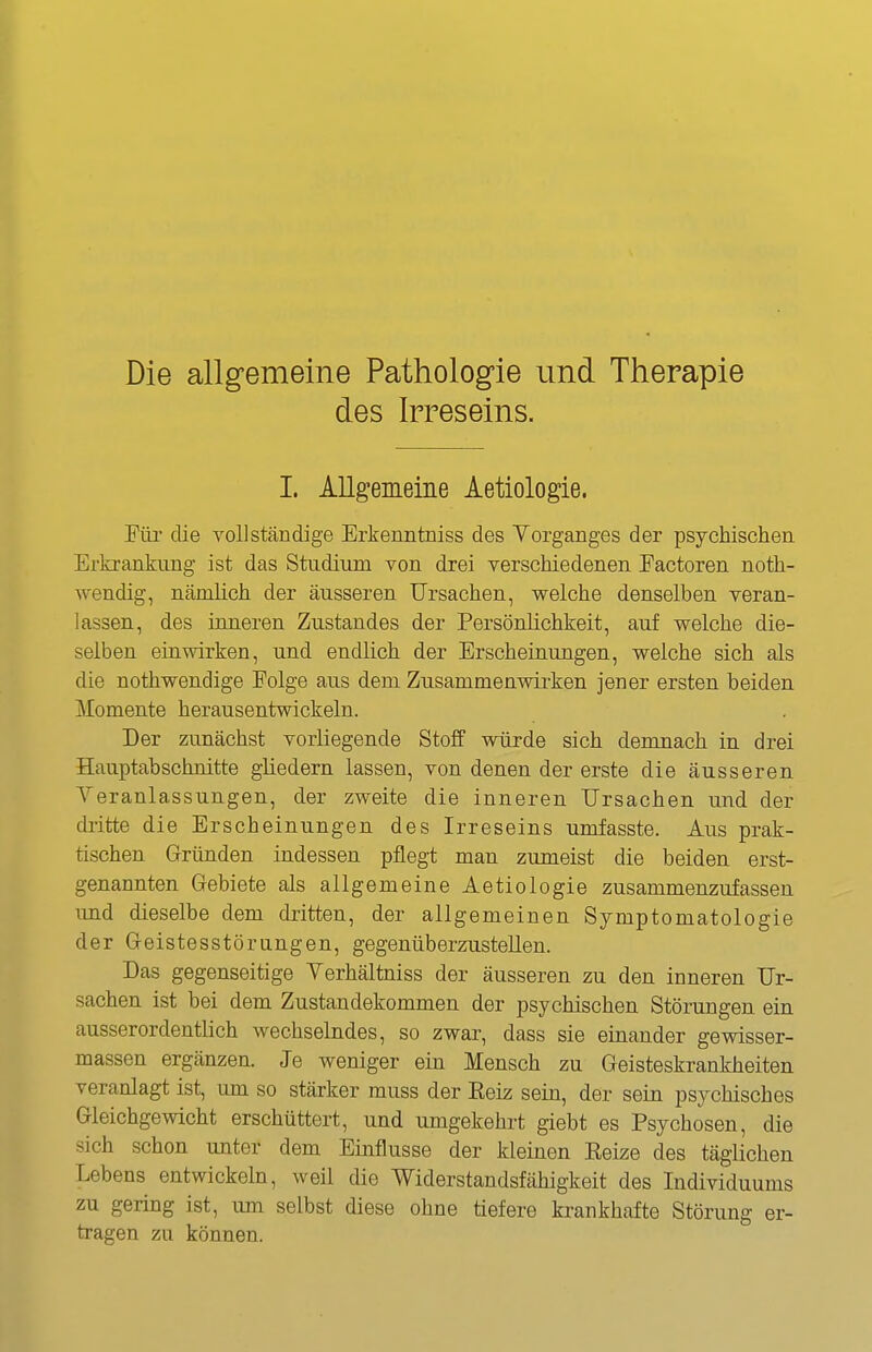 Die allgemeine Pathologie und Therapie des Irreseins. I. Allgemeine Aetiologie. Für die vollständige Erkeuntniss des Yorganges der psychischen Erkrankung ist das Studium von drei verschiedenen Eactoren noth- wendig, nämlich der äusseren Ursachen, welche denselben veran- lassen, des inneren Zustandes der Persönlichkeit, auf welche die- selben einwirken, und endlich der Erscheinungen, welche sich als die nothwendige Folge aus dem Zusammenwirken jener ersten beiden Momente herausentwickeln. Der zunächst vorKegende Stoff würde sich demnach in drei Hauptabschnitte gliedern lassen, von denen der erste die äusseren Veranlassungen, der zweite die inneren Ursachen und der dritte die Erscheinungen des Irreseins umfasste. Aus prak- tischen Gründen indessen pflegt man zumeist die beiden erst- genannten Gebiete als allgemeine Aetiologie zusammenzufassen imd dieselbe dem dritten, der allgemeinen Symptomatologie der Geistesstörungen, gegenüberzustellen. Das gegenseitige Yerhältniss der äusseren zu den inneren Ur- sachen ist bei dem Zustandekommen der psychischen Störungen ein ausserordentlich wechselndes, so zwar, dass sie einander gewisser- massen ergänzen. Je weniger ein Mensch zu Geisteskrankheiten veranlagt ist, lun so stärker muss der Eeiz sein, der sein psychisches Gleichgewicht erschüttert, und umgekehrt giebt es Psychosen, die sich schon unter dem Einflüsse der kleinen Kelze des täglichen Lebens entwickeln, weil die Widerstandsfähigkeit des Individuums zu gering ist, um selbst diese ohne tiefere krankhafte Störung er- tragen zu können.