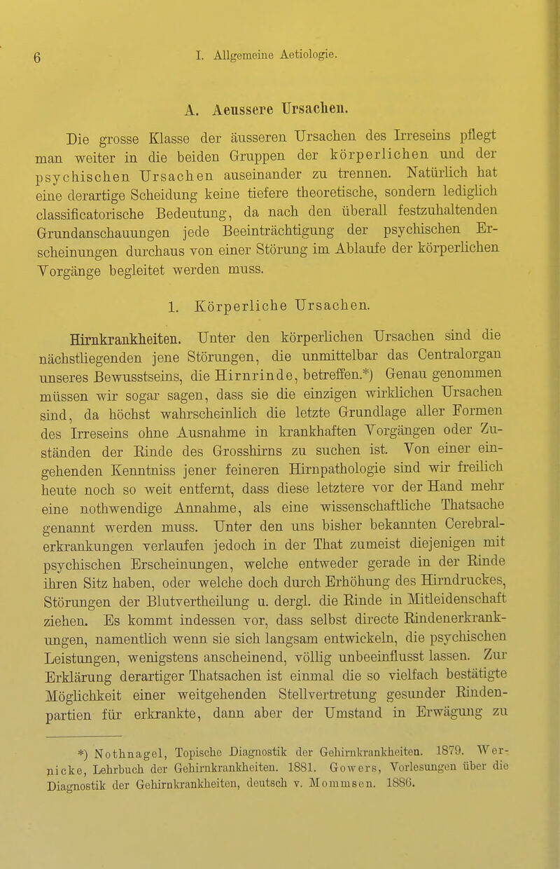 A. Aeussere TJrsaclieu. Die grosse Klasse der äusserea Ursachen des Irreseins pflegt man weiter in die beiden Gruppen der körperlichen und der psychischen Ursachen auseinander zu trennen. Natüiiich hat eine derartige Scheidung keine tiefere theoretische, sondern lediglich classificatorische Bedeutung, da nach den überall festzuhaltenden G-rundanschauungen jede Beeinträchtigung der psychischen Er- scheinungen durchaus von einer Störung im Ablaufe der körperlichen Yorgänge begleitet werden muss. 1. Körperliche Ursachen. Hirnkrankheiteii. Unter den körperlichen Ursachen sind die nächstliegenden jene Störimgen, die unmittelbar das Centraiorgan unseres Bewusstseins, die Hirnrinde, betreffen.*) Genau genommen müssen wir sogar sagen, dass sie die einzigen wirklichen Ursachen sind, da höchst wahrscheinlich die letzte Grundlage aller Formen des Irreseins ohne Ausnahme in krankhaften Yorgängen oder Zu- ständen der Rinde des Grosshirns zu suchen ist. Yon einer ein- gehenden Kenntniss jener feineren Hirnpathologie sind wir freilich heute noch so weit entfernt, dass diese letztere vor der Hand mehr eine nothwendige Annahme, als eine wissenschaftliche Thatsache genannt werden muss. Unter den uns bisher bekannten Cerebral- erkrankungen verlaufen jedoch in der That zumeist diejenigen mit psychischen Erscheinungen, welche entweder gerade in der Einde ihren Sitz haben, oder welche doch dui'ch Erhöhung des Hirndruckes, Störungen der Blutvertheilung u. dergl. die Kinde in Mtleidenschaft ziehen. Es kommt indessen vor, dass selbst directe B,indenerkrank- ungen, namentlich wenn sie sich langsam entwickeln, die psychischen Leistungen, wenigstens anscheinend, völlig unbeeinflusst lassen. Ziu- Erklärung derartiger Thatsachen ist einmal die so vielfach bestätigte Möglichkeit einer weitgehenden Stellvertretung gesunder Rinden- partien für erkrankte, dann aber der Umstand in Erwägung zu *) Nothnagel, Topische Diagnostik der Gehinikrankheiten. 1879. Wer- nicke, Lehrbuch der Gehiriikrankhciteu. 1881. Gowers, Vorlesungen über die Diagnostik der Gehirnkrankheiteu, deutsch v. Moniuisen. 1886.