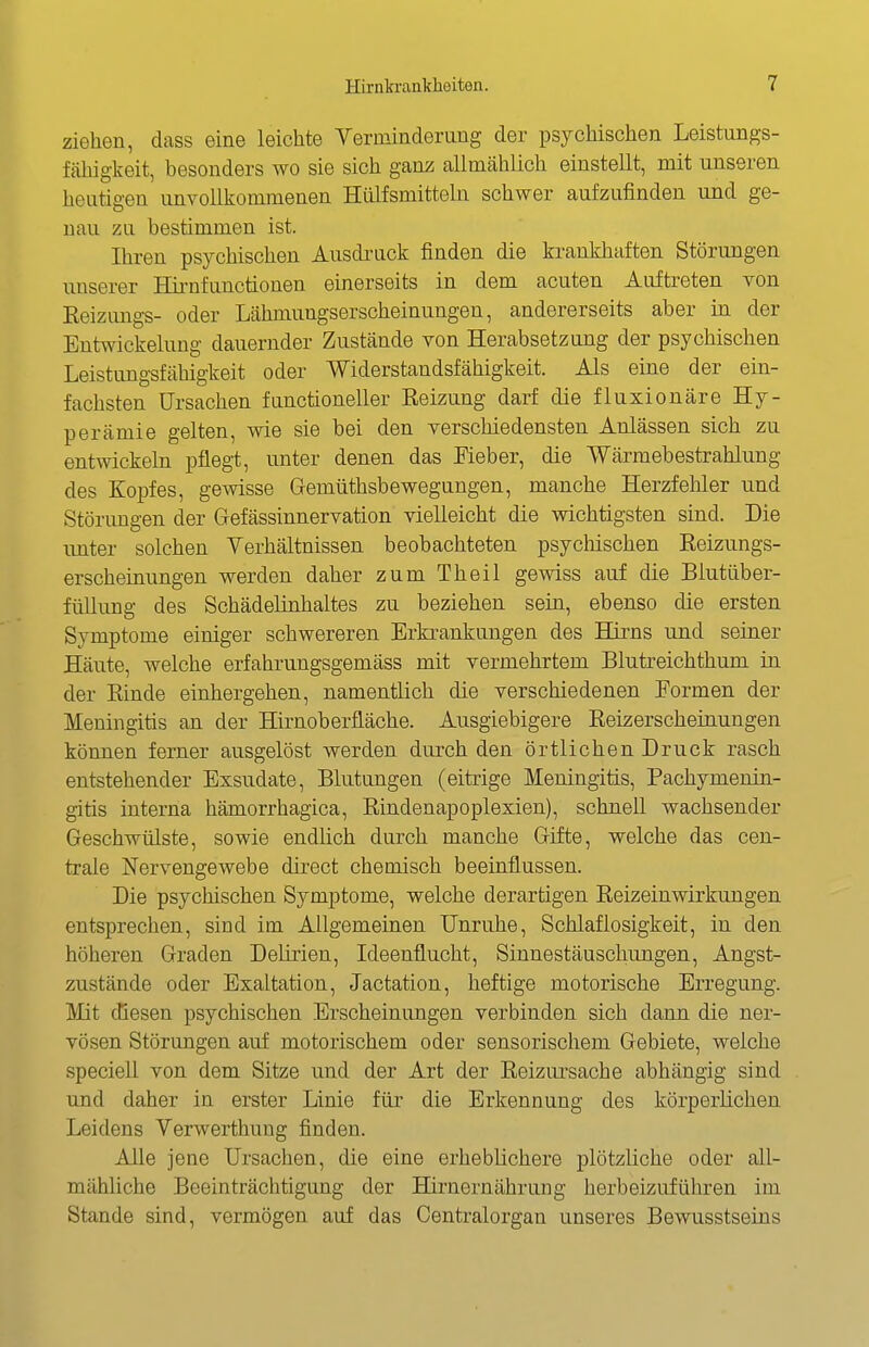 ziehen, dass eine leichte Yerniinderung der psychischen Leistungs- fähigkeit, besonders wo sie sich ganz allnicählich einstellt, mit unseren heutigen unvollkommenen Hiilfsmitteln schwer aufzufinden und ge- nau zu bestimmen ist. Ihren psychischen Ausdi'uck finden die krankhaften Störungen unserer Hii^nfunctionen einerseits in dem acuten Auftreten von Eeizungs- oder Lähmungserscheinungen, andererseits aber in der Entwickelung dauernder Zustände von Herabsetzung der psychischen Leistungsfähigkeit oder Widerstandsfähigkeit. Als eine der ein- fachsten Ursachen functioneller Eeizung darf die fluxionäre Hy- perämie gelten, wie sie bei den verschiedensten Anlässen sich zu entwickehi pflegi, unter denen das Fieber, die Wärmebestrahlung des Kopfes, gewisse Gemüthsbewegungen, manche Herzfehler und Störimgen der Gefässinnervation vielleicht die v^dchtigsten sind. Die unter solchen Yerhältnissen beobachteten psychischen Reizungs- erscheinungen werden daher zum Theil gewiss auf die Blutüber- füllung des Schädelinhaltes zu beziehen sein, ebenso die ersten Symptome einiger schwereren Erkrankungen des Hixns und seiner Häute, welche erfahrungsgemäss mit vermehrtem Blutreichthum in der Rinde einhergehen, namentlich die verschiedenen Formen der Meningitis an der Hirnoberfläche. Ausgiebigere Reizerscheinungen können ferner ausgelöst werden durch den örtlichen Druck rasch entstehender Exsudate, Blutungen (eitrige Meningitis, Pachymenin- gitis interna hämorrhagica, Rindenapoplexien), schnell wachsender Geschwülste, sowie endlich durch manche Gifte, welche das cen- trale Nervengewebe direct chemisch beeinflussen. Die psychischen Symptome, welche derartigen Reizeinwirkungen entsprechen, sind im Allgemeinen Unruhe, Schlaflosigkeit, in den höheren Graden Delirien, Ideenflucht, Sinnestäuschungen, Angst- zustände oder Exaltation, Jactation, heftige motorische Erregung. Mit diesen psychischen Erscheinungen verbinden sich dann die ner- vösen Störungen auf motorischem oder sensorischem Gebiete, welche speciell von dem Sitze und der Art der Reizursache abhängig sind und daher in erster Linie für die Erkennung des körperlichen Leidens Verwerthung finden. Alle jene Ursachen, die eine erheblichere plötzliche oder all- mähliche Beeinträchtigung der Hirnernährung herbeizuführen im Stande sind, vermögen auf das Centraiorgan unseres Bewusstseins