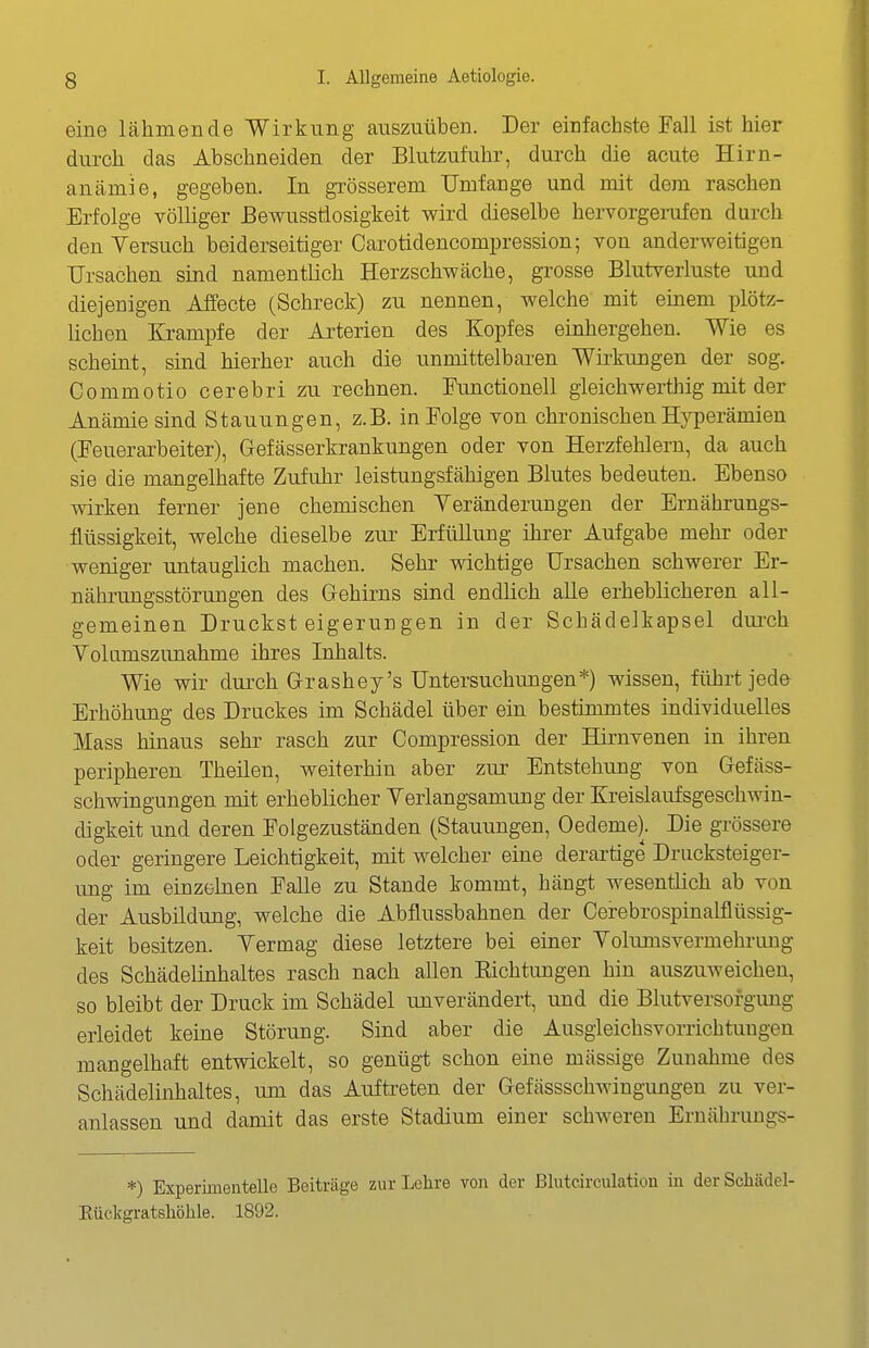 eine lähmende Wirkung auszuüben. Der einfachste Fall ist hier durch das Abschneiden der Blutzufuhr, durch die acute Hirn- anämie, gegeben. In grösserem Umfange und mit dem raschen Erfolge völliger ßewusstlosigkeit wird dieselbe hervorgerufen durch den Versuch beiderseitiger Carotidencompression; von anderweitigen Ursachen sind namentlich Herzschwäche, grosse Blutverluste und diejenigen Affecte (Schreck) zu nennen, welche mit einem plötz- lichen Krämpfe der Arterien des Kopfes einhergehen. Wie es scheint, sind hierher auch die unmittelbaren Wildungen der sog. Commotio cerebri zu rechnen. Functionen gleichwerthig mit der Anämie sind Stauungen, z.B. in Folge von chronischen Hyperämien (Feuerarbeiter), Gefässerkrankungen oder von Herzfehlern, da auch sie die mangelhafte Zufuhr leistungsfähigen Blutes bedeuten. Ebenso wirken ferner jene chemischen Yeränderungen der Ernährungs- flüssigkeit, welche dieselbe zur Erfüllung ihrer Aufgabe mehr oder weniger untauglich machen. Sehr wichtige Ursachen schwerer Er- nährungsstörungen des Gehirns sind endlich aUe erheblicheren all- gemeinen Druckst eigeruugen in der Schädeikapsel dui-ch Volumszunahme ihres Inhalts. Wie wir durch Grashey's Untersuchungen*) wissen, führt jede Erhöhimg des Druckes im Schädel über ein bestimmtes individuelles Mass hinaus sehr rasch zur Compression der Hirnvenen in ihren peripheren Theilen, weiterhin aber zur Entstehung von Gefäss- schwingungen mit erheblicher Yerlangsamimg der Kreislaufsgeschwin- digkeit und deren Folgezuständen (Stauungen, Oedeme). Die grössere oder geringere Leichtigkeit, mit welcher eine derartige Drucksteiger- ung im einzelnen Falle zu Stande kommt, hängt wesentlich ab von der Ausbildung, welche die Abflussbahnen der Cerebrospinalflüssig- keit besitzen. Vermag diese letztere bei einer Volumsvermehrung des Schädelinhaltes rasch nach allen Eichtungen hin auszuweichen, so bleibt der Druck im Schädel unverändert, und die Blutversorgimg erleidet keine Störung. Sind aber die Ausgleichsvorrichtuugen mangelhaft entwickelt, so genügt schon eine massige Zunahme des Schädelinhaltes, um das Aufteeten der Gefässschwingungen zu ver- anlassen und damit das erste Stadium einer schweren Ernähruugs- *) Experimentelle Beiträge zur Lehre von der ßlutcirculation in der Scliädel- Eückgratshöhle. 1892.