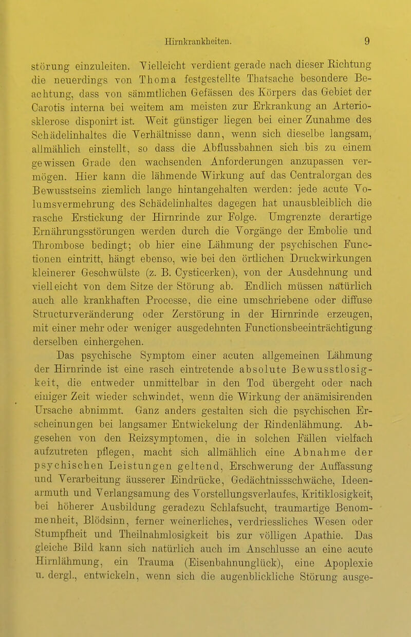 Störung einzuleiten. Vielleicht verdient gerade nach dieser Eichtung die neuerdings von Thoma festgestellte Thatsache besondere Be- achtung, dass Yon sämmtlichen Gefässen des Körpers das Gebiet der Carotis interna bei weitem am meisten zur Erkrankung an Arterio- sklerose disponii't ist. Weit günstiger liegen bei einer Zunahme des Schädelinhaltes die Yerhältnisse dann, wenn sich dieselbe langsam, alimählich einstellt, so dass die Abflussbahnen sich bis zu einem gewissen Grade den wachsenden Anforderungen anzupassen ver- mögen. Hier kann die lähmende Wirkung auf das Centraiorgan des Bewusstseins ziemlich lange hintangehalten werden: jede acute Yo- lumsvermehrung des Schädelinhaltes dagegen hat unausbleiblich die rasche Erstickung der Hirnrinde zur Folge. Umgrenzte derartige Ernährungsstörungen werden durch die Vorgänge der Embolie und Thrombose bedingt; ob hier eine Lähmung der psychischen Func- tionen eintritt, hängt ebenso, wie bei den örtlichen Druckwirkimgen kleinerer Geschwülste (z. B. Cysticerken), von der Ausdehnung und vielleicht von dem Sitze der Störung ab. Endlich müssen natürlich auch alle krankhaften Processe, die eine umschriebene oder diffuse Structurveränderuug oder Zerstörung in der Hirnrinde erzeugen, mit einer mehr oder weniger ausgedehnten Functionsbeeinträchtigung derselben einhergehen. Das psychische Symptom einer acuten allgemeinen Lähmung der Hirnrinde ist eine rasch eintretende absolute Bewusstlosig- keit, die entweder unmittelbar in den Tod übergebt oder nach einiger Zeit wieder schwindet, wenn die Wirkung der anämisirenden Ursache abnimmt. Ganz anders gestalten sich die psychischen Er- scheinungen bei langsamer Entwickelung der Eindenlähmung. Ab- gesehen von den Eeizsymptomen, die in solchen Fällen vielfach aufzutreten pflegen, macht sich allmählich eine Abnahme der psychischen Leistungen geltend, Erschwerung der Auffassung und Yerarbeitung äusserer Eindrücke, Gedächtnissschwäche, Ideen- armuth und Yerlangsamung des Yorstellungsverlaufes, Kiitiklosigkeit, bei höherer Ausbildung geradezu Schlafsucht, traumartige Benom- menheit, Blödsinn, ferner weinerliches, verdriessliches Wesen oder Stumpfheit und Theilnahmlosigkeit bis zur völligen Apathie. Das gleiche Bild kann sich natürlich auch im Ansclilusse an eine acute Hiralähmung, ein Trauma (Eisenbahnunglück), eine Apoplexie u. dergl., entwickeln, wenn sich die augenblickliche Störung ausge-