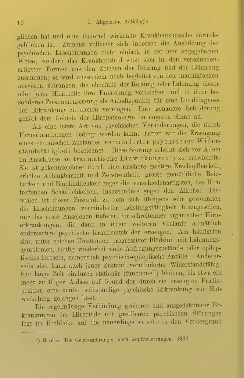 glichen hat und eine dauernd wii-kende Krankheitsursache zaräck- geblieben ist. Zumeist vollzieht sich indessen die Ausbildung der psychischen Erscheinungen nicht einfach in der hier angegebenen Weise, sondern das Krankheitsbild setzt sich in den verschieden- artigsten Formen aus den Zeichen der Reizung und der Lähmung zusammen; es wird ausserdem noch begleitet von den mannigfachen uervösen Störungen, die ebenfalls der Reizung oder Lähmung dieser oder jener Hirntheile ihre Entstehung verdanken und in ihrer be- sonderen Zusammensetzung als Anhaltspunkte für eine Localdiagnose der Brkrankimg zu. dienen vermögen. Ihre genauere Schilderung gehört dem Gebiete der Hirnpathologie im engeren Sinne an. Als eine letzte Art von psychischen Yeränderungen, die durch Hirnerkrankungen bedingt Averden kann, hatten wir die Erzeugung eines chronischen Zustandes verminderter psychischer Wider- standsfähigkeit bezeichnet. Diese Störung scheint sich vor Allem im Anschlüsse an traumatische Einwirkungen*) zu entwickeln. Sie ist gekennzeichnet durch eine raschere geistige Erschöpf barkeit, erhöhte Ablenkbarkeit und Zerstreutheit, grosse gemüthliche Reiz- barkeit und Empfindlichkeit gegen die verschiedenartigsten, das Hii'n treffenden Schädlichkeiten, insbesondere gegen den Alkohol. Bis- weilen ist dieser Zustand, zu dem sich übrigens sehr gewöhnlich die Erscheinungen verminderter Leistungsfähigkeit hinzugesellen, nur das erste Anzeichen tieferer, fortschreitender organischer Hirn- erkrankungen, die dann in ihrem weiteren Verlaufe allmählich andersartige psychische Krankheitsbilder erzeugen. Am häufigsten sind unter solchen Umständen progressiver Blödsinn mit Lähmungs- symptomen, häufig wiederkehrende Aufregungszustände oder epilep- tisches Irresein, namentlich psychisch-epileptische Anfälle. Anderer- seits aber kann auch jener Zustand verminderter Widerstandsfähig- keit lange Zeit hindurch stationär (functionell) bleiben, bis etwa ein mehr zufälliger Anlass auf Grund der dui-ch sie erzeugten Prädis- position eine acute, selbständige psychische Erkrankung zur Ent- wickelung gelangen lässt. Die regelmässige Yerbindung gröberer und ausgedehnterer Er- krankungen der Hirnrinde mit greifbaren psychischen Störungen legt im Hinblicke auf die neuerdings so sehr in den Vordergrund *) Guder, Die Geistesstörungen nach Kopfverletzungen. 18S6.