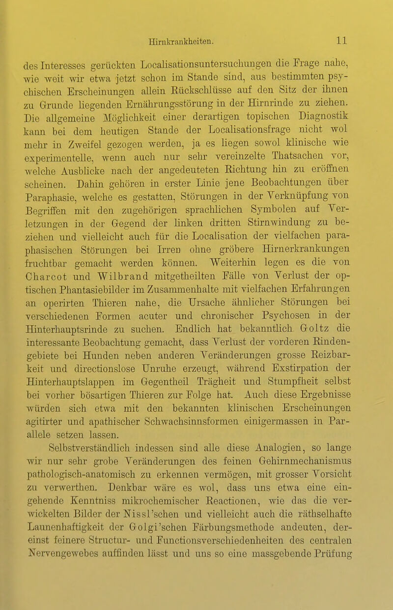 des Interesses gerückten Localisationsuntersuchungen die Frage nahe, wie weit wir etwa jetzt schon im Stande sind, aus bestimmten psy- chischen Erscheinungen allein Eückschlüsse auf den Sitz der ihnen zu Grunde liegenden Ernährungsstörung in der Hirnrinde zu ziehen. Die allgemeine Möglichkeit einer derartigen topischen Diagnostik kann bei dem heutigen Stande der Localisationsfrage nicht wol mehr in Zweifel gezogen werden, ja es liegen sowol klinische wie experimentelle, wenn auch nur sehr vereinzelte Thatsachen vor, welche Ausblicke nach der angedeuteten Kichtung hin zu eröffnen scheinen. Dahin gehören in erster Linie jene Beobachtungen über Paraphasie, welche es gestatten, Störungen in der Verknüpfung von Begriffen mit den zugehörigen sprachlichen Symbolen auf Yer- letzungen in der Gegend der linken dritten Stirnwindung zu be- ziehen und vielleicht auch für die Localisation der vielfachen para- phasischen Störungen bei Irren ohne gröbere Hirnerkrankungen fruchtbar gemacht werden können. Weiterhin legen es die von Charcot und Wilbrand mitgetheilten Fälle von Verlust der op- tischen Phantasiebilder im Zusammenhalte mit vielfachen Erfahrungen an operirten Thieren nahe, die Ursache ähnlicher Störungen bei verschiedenen Formen acuter und chronischer Psychosen in der Hinterhauptsrinde zu suchen. Endlich hat bekanntlich Goltz die interessante Beobachtung gemacht, dass Verlust der vorderen ßinden- gebiete bei Hunden neben anderen Veränderungen grosse Reizbar- keit und directionslose Unruhe erzeugt, während Exstirpation der Hinterhauptslappen im Gegentheü Trägheit und Stumpfheit selbst bei vorher bösartigen Thieren zur Folge hat. Auch diese Ergebnisse würden sich etwa mit den bekannten klinischen Erscheinungen agitirter und apathischer Schwachsinnsformen einigermassen in Par- allele setzen lassen. Selbstverständlich indessen sind aUe diese Analogien, so lange wir nur sehr grobe Veränderungen des feinen Gehirnmechanismus pathologisch-anatomisch zu erkennen vermögen, mit grosser Vorsicht zu verwerthen. Denkbar wäre es wol, dass uns etwa eine ein- gehende Kenntniss mikrochemischer ßeactionen, wie das die ver- wickelten Bilder der Nissl'sehen und vielleicht auch die räthselhafte Lavmenhaftigkeit der Golgi'sehen Färbungsmethode andeuten, der- einst feinere Structur- und Functionsverschiedenheiten des centralen Nervengewebes auffinden lässt und uns so eine massgebende Prüfung