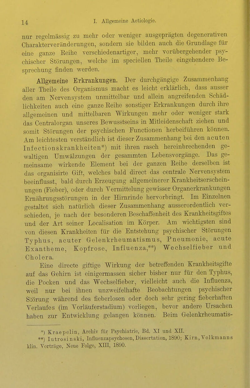 nur regelmässig zu mehr oder weniger ausgeprägten degenerativen Charakterveränderungen, sondern sie bilden auch die Grundlage füi' eine ganze Reihe verschiedenartiger, mehr vorübergehender psy- chischer Störungen, welche im speciellen Theile eingehendere Be- sprechung finden werden. Allgemeine Erkrankungen. Der durchgängige Zusammenhang aller Theile des Organismus macht es leicht erklärlich, dass ausser den am Nervensystem unmittelbar und allein angreifenden Schäd- lichkeiten auch eine ganze Reihe sonstiger Erkrankungen dui^ch ihre allgemeinen und mittelbaren Wirkungen mehr oder weniger stark das Centraiorgan unseres Bewusstseins in Mitleidenschaft ziehen und somit Störungen der psychischen Functionen herbeiführen können. Am leichtesten verständlich ist dieser Zusammenhang bei den acuten Infectionskrankheiten*) mit ihren rasch hereinbrechenden ge- waltigen Umwälzungen der gesammten Lebensvorgänge. Das ge- meinsame wii'kende Element bei der ganzen Reihe derselben ist das organisirte Güt, welches bald direct das centrale Nervensystem beeinflusst, bald durch Erzeugimg allgemeinerer Krankheitserschein- ungen (Fieber), oder durch Yermittelung gewisser Organerkrankungen Ernährungsstörungen in der Hirnrinde hervorbringt. Im Einzehien gestaltet sich natürlich dieser Zusammenhang ausserordentlich ver- schieden, je nach der besonderen Beschaffenheit des Krankheitsgiftes und der Art seiner Localisation im Körper. Am wichtigsten sind von diesen Krankheiten für die Entstehung psychischer Störungen Typhus, acuter Gelenkrheumatismus, Pneumonie, acute Exantheme, Kopfrose, Influenza,**) Wechselfieber und Cholera. Eine directe giftige Wirloing der beti-effenden Krankheitsgifte auf das Gehirn ist einigermassen sicher bisher nur für den Typhus, die Pocken und das Wechselfieber, vielleicht auch die Influenza, weil nur bei ihnen unzweifelhafte Beobachtiingen psychischer Störung während des fieberlosen oder doch sehr gering fieberhaften Yerlaufes (im Yorläuferstadium) vorUegen, bevor andere Ursachen haben zur Entwicklung gelangen können. Beim Gelenkrheumatis- *) Kraepelin, Archiv für Psychiatric, Bd. XI und XII. **) lutrosinski, liifluenzapsychosen,Dissertation, 1890; Kirn,Volkmanns Min. Vorträge, Neue Folge, XUI, 1890.