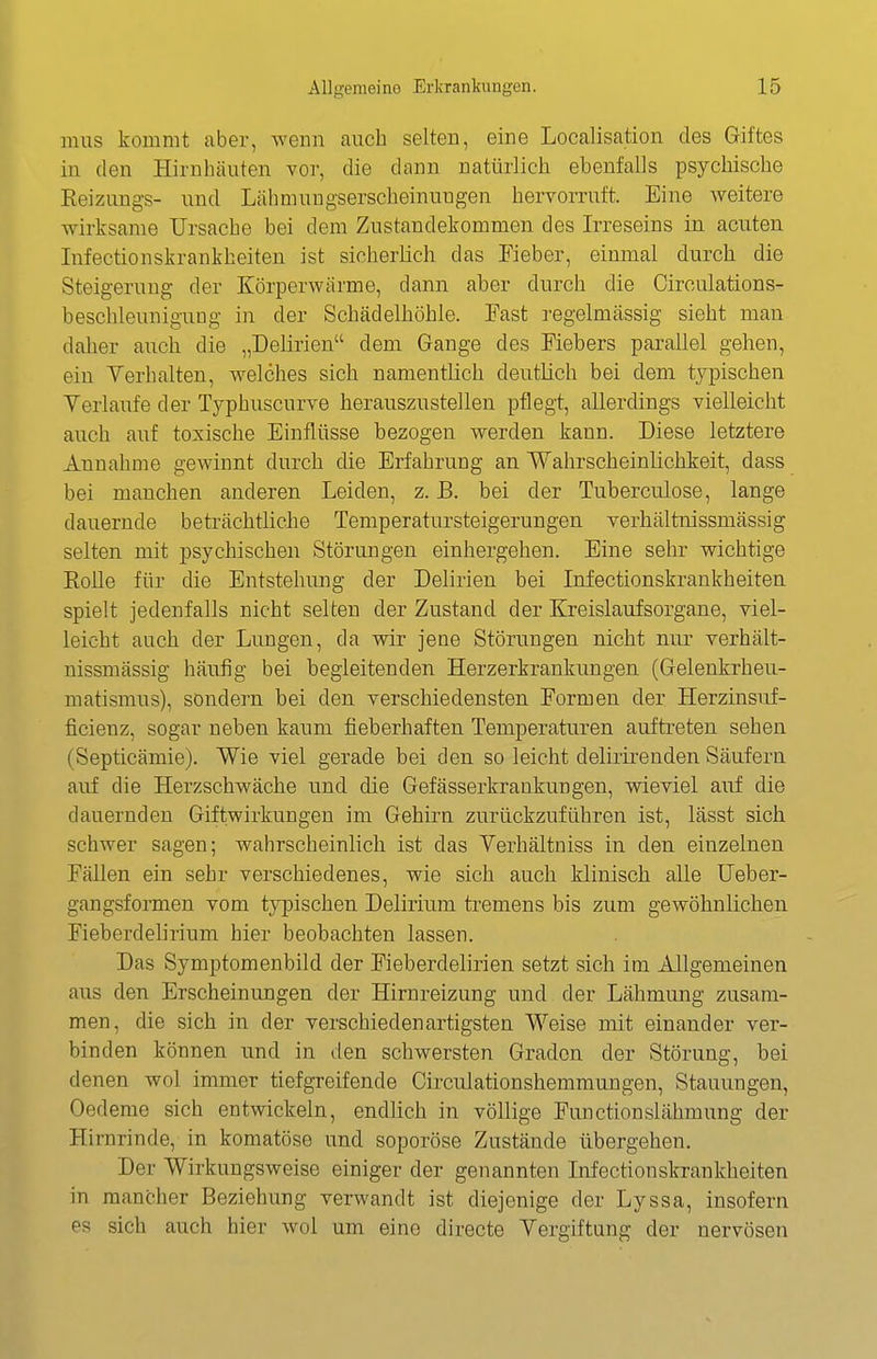 mus kommt aber, wenn auch selten, eine Localisation des Giftes in den Hirnhäuten vor, die dann natürlich ebenfalls psychische Eeizungs- und Lähmungserscheinnngen hervorruft. Eine weitere wirksame Ursache bei dem Zustandekommen des Irreseins in acuten Infectionskrankheiten ist sicherlich das Fieber, einmal durch die Steigerung der Körperwärme, dann aber durch die Circulations- beschleunigung in der Schädelhöhie. Fast regelmässig sieht mau daher axich die „Delirien dem Gange des Fiebers parallel gehen, ein Yerhalten, welches sich namentlich deutlich bei dem typischen Verlaufe der Typhuscurve herauszustellen pflegt, allerdings vielleicht auch auf toxische Einflüsse bezogen werden kann. Diese letztere Annahme gewinnt durch die Erfahrung an Wahrscheinlichkeit, dass bei manchen anderen Leiden, z. B. bei der Tuberculose, lange dauernde beträchtliche Temperatuxsteigerungen verhältnissmässig selten mit psychischen Störungen einhergehen. Eine sehr wichtige Rolle für die Entstehung der Delirien bei Infectionskrankheiten spielt jedenfalls nicht selten der Zustand der Kreislaufsorgane, viel- leicht auch der Lungen, da wir jene Störungen nicht nur verhält- nissmässig häufig bei begleitenden Herzerkrankungen (Gelenkrheu- matismus), sondern bei den verschiedensten Formen der Herzinsuf- ficienz, sogar neben kaum fieberhaften Temperaturen aufti'eten sehen (Septicämie). Wie viel gerade bei den so leicht delirirenden Säufern auf die Herzschwäche und die Gefässerkrankungen, wieviel auf die dauernden Giftwirkungen im Gehirn zurückzuführen ist, lässt sich schwer sagen; wahrscheinlich ist das Verhältniss in den einzelnen Fällen ein sehr verschiedenes, wie sich auch klinisch alle Ueber- gangsformen vom typischen Delirium tremens bis zum gewöhnlichen Fieberdelirium hier beobachten lassen. Das Symptomenbild der Fieberdelirien setzt sich im Allgemeinen aus den Erscheinungen der Hirnreizung und der Lähmung zusam- men, die sich in der verschiedenartigsten Weise mit einander ver- binden können und in den schwersten Graden der Störung, bei denen wol immer tiefgreifende Circulationshemmnngen, Stauungen, Oedeme sich entwickeln, endlich in völlige Functionslähmung der Hirnrinde, in komatöse und soporöse Zustände übergehen. Der Wirkungsweise einiger der genannten Infectionskrankheiten in mancher Beziehung verwandt ist diejenige der Lyssa, insofern es sich auch hier wol um eine directe Vergiftung der nervösen