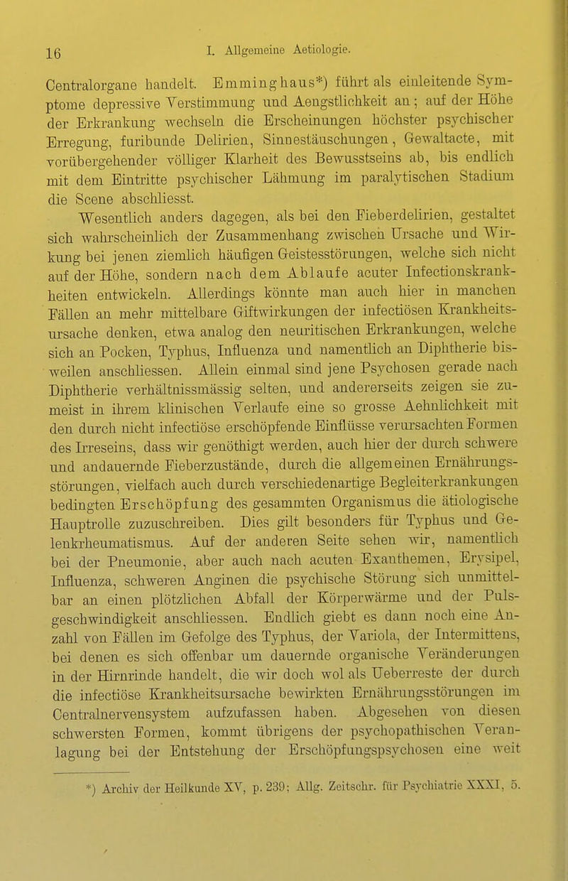Centralorgane haadelt. Emminghaus*) führt als eialeitende Sym- ptome depressive Verstimmuag imd Aengstliohkeit au; auf der Höhe der Erkraukung wechselu die Erscheiuuugeu höchster psychischer Erregung, furibuude Delirieu, Sinnestäuschungeu, Gewaltacte, mit vorübergehender völliger Klarheit des Bewusstseins ab, bis endlich mit dem Eintritte psychischer Lähmung im paralytischen Stadium die Scene abschliesst. Wesentlich anders dagegen, als bei den Fieberdelirien, gestaltet sich wahrscheinlich der Zusammenhang zwischeii Ursache und Wir- kung bei jenen ziemlich häufigen Geistesstörungen, welche sich nicht auf der Höhe, sondern nach dem Ablaufe acuter Infectionskrank- heiten entwickeln. Allerdings könnte man auch hier in manchen Fällen an mehr mittelbare Giftwirkungen der infectiösen Krankheits- ursache denken, etwa analog den neuritischen Erkrankungen, welche sich an Pocken, Typhus, Influenza und namentüch an Diphtherie bis- weilen anschliessen. Allein einmal sind jene Psychosen gerade nach Diphtherie verhältnissmässig selten, und andererseits zeigen sie zu- meist in ihrem klinischen Verlaufe eine so grosse Aehnlichkeit mit den durch nicht infectiöse erschöpfende Einflüsse veriu'sachten Formen des Irreseins, dass wir genöthigt werden, auch hier der durch schwere und andauernde Fieberzustände, durch die allgemeinen Ernährungs- störungen, vielfach auch durch verschiedenartige Begleiterkrankungen bedingten Erschöpfung des gesammten Organismus die ätiologische Hauptrolle zuzuschreiben. Dies güt besonders für Typhus und Ge- lenkrheumatismus. Auf der anderen Seite sehen wii-, namentlich bei der Pneumonie, aber auch nach acuten Exanthemen, Erysipel, Influenza, schweren Anginen die psychische Störung sich unmittel- bar an einen plötzüchen Abfall der Körperwärme und der Puls- geschwindigkeit anschliessen. Endlich giebt es dann noch eine An- zahl von Fällen im Gefolge des Typhus, der Variola, der Intermittens, bei denen es sich offenbar um dauernde organische Veränderungen in der Hirnrinde handelt, die wir doch wol als Ueberreste der durch die infectiöse Krankheitsursache bewirkten Ernährungsstörungen im Centrainervensystem aufzufassen haben. Abgesehen von dieseu schwersten Formen, kommt übrigens der psychopathischen Veran- lagung bei der Entstehung der Erschöpfungspsychosen eine weit *) Archiv der Heilkunde XV, p. 239; AUg. Zeitschr. für Psychiatrie XXXI, 5.