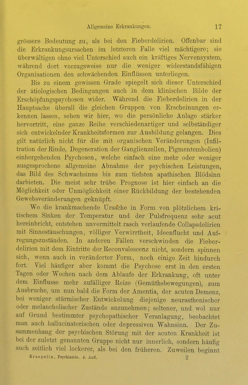 gi-össere Bedeutung zu, als bei den Fieberdelirien. Offenbar sind die Erkrankungsursachen im letzteren Falle viel mächtigere; sie überwältigen ohne viel Unterschied auch ein kräftiges Nervensystem, während dort vorzugsweise nur die weniger widerstandsfähigen Organisationen den schwächenden Einflüssen unterliegen. Bis zu einem gewissen Grade spiegelt sich dieser Unterschied der ätiologischen Bedingungen auch in dem klinischen Bilde der Erschöpfimgspsychosen wider. Während die Fieberdelirien in der Hauptsache überall die gleichen G-ruppen von Erscheinungen er- kennen lassen, sehen wir hier, wo die persönliche Anlage stärker hervortritt, eine ganze Reihe verschiedenartiger und selbständiger sich entwickelnder Krankheitsformen zur Ausbildung gelangen. Dies güt natürlich nicht für die mit organischen Verändenmgen (InM- tration der ßinde, Degeneration der Ganglienzellen, PigmentemboKen) einhergehenden Psychosen, welche einfach eine mehr oder weniger ausgesprochene allgemeine Abnahme der psychischen Leistungen, das Bild des Schwachsinns bis zum tiefsten apathischen Blödsinn darbieten. Die meist sehr trübe Prognose ist hier einfach an die Möglichkeit oder Unmöglichkeit einer Rückbildung der bestehenden Gewebsveränderungen geknüpft. Wo die krankmachende Ursa*che in Form von plötzlichem kri- tischem Sinken der Temperatur und der Pulsfrequenz sehr acut hereinbricht, entstehen unvermittelt rasch verlaufende Collapsdelirien mit Sinnestäuschungen, völUger Yerwirrtheit, Ideenflucht und Auf- regungszuständen. In anderen Fällen verschwinden die Fieber- delirien mit dem Eintritte der Reconvalescenz nicht, sondern spinnen sich, wenn auch in veränderter Form, noch einige Zeit hindurch fort. Viel häufiger aber kommt die Psychose erst in den ersten Tagen oder Wochen nach dem Ablaufe der Erkrankung, oft unter dem Einflüsse mehr zufälliger Reize (Gemüthsbewegungen), zum Ausbruche, um nun bald die Form der Amentia, der acuten Demenz, bei weniger stürmischer Entwickelung diejenige neurasthenischer oder melanchohscher Zustände anzunehmen; seltener, und wol nur auf Grund bestimmter psychopathischer Veranlagung, beobachtet man auch hallucinatorischen oder depressiven Wahnsinn. Der Zu- sammenhang der psychischen Störung mit der acuten Krankheit ist bei der zuletzt genannten Gruppe nicht nur innerüch, sondern häufig auch zeithch viel lockerer, als bei den früheren. Zuweilen beginnt KraepeUn, Psychiatrie. 4. Aufl. 2