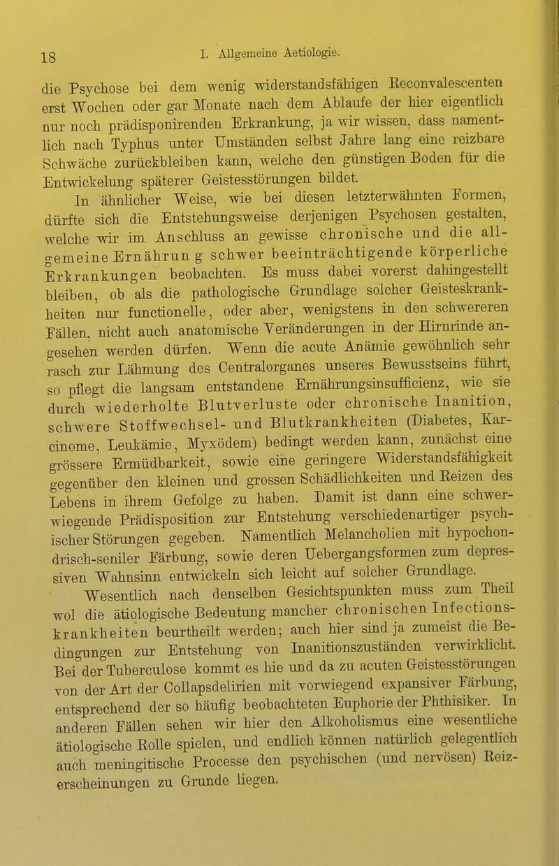 die Psychose bei dem wenig widerstandsfähigen Eeconvalescenten erst Wochen oder gar Monate nach dem Ablaufe der hier eigentUch nur noch prädisponirenden Erkrankung, ja wir wissen, dass nament- lich nach Typhus unter Umständen selbst Jahre lang eine reizbare Schwäche zurückbleiben kann, welche den günstigen Boden für die Entwickelung späterer Geistesstörungen bildet. In ähnlicher Weise, wie bei diesen letzterwähnten Formen, dürfte sich die Entstehungsweise derjenigen Psychosen gestalten, welche wir im Anschluss an gewisse chronische und die all- gemeine Ernährun g schwer beeinträchtigende körperliche Erkrankungen beobachten. Es muss dabei vorerst dahingesteUt bleiben, ob als die pathologische Grundlage solcher Geisteskrank- heiten nur functionelle, oder aber, wenigstens in den schwereren Fällen, nicht auch anatomische Yeränderungen in der Hirnrinde an- gesehen werden dürfen. Wenn die acute Anämie gewöhnlich sehr rasch zur Lähmung des Centralorganes unseres Bewusstseins führt, so pflegt die langsam entstandene Ernährungsinsufficienz, wie sie durch wiederholte Blutverluste oder chronische Inanition, schwere Stoffwechsel- und Blutkrankheiten (Diabetes, Kar- cinome, Leukämie, Myxödem) bedingt werden kann, zunächst eine grössere Ermüdbarkeit, sowie eine geringere Widerstandsfähigkeit gegenüber den kleinen und grossen SchädHchkeiten und Eeizen des Lebens in ihrem Gefolge zu haben. Damit ist dann eine schwer- wiegende Prädisposition zur Entstehung verschiedenartiger psych- ischer Störungen gegeben. Namentlich Melancholien mit hypochon- drisch-seniler Färbung, sowie deren Uebergangsformen zum depres- siven Wahnsinn entwickeln sich leicht auf solcher Grundlage. Wesentlich nach denselben Gesichtspunkten muss zum Theil wol die ätiologische Bedeutung mancher chronischen Infections- krankheiten beurtheilt werden; aiich hier sind ja zumeist die Be- dingungen zur Entstehung von Inanitionszuständen verwirkücht Bei der Tuberculose kommt es hie und da zu acuten Geistesstörimgen von der Art der CoUapsdeürien mit vorwiegend expansiver Färbung, entsprechend der so häufig beobachteten Euphorie der Phthisiker. In anderen Fällen sehen wir hier den Alkoholismus eine wesentHche ätiologische KoUe spielen, und endlich können natürhch gelegentüch auch meningitische Processe den psychischen (und nervösen) Keiz- erscheinungen zu Grunde liegen.