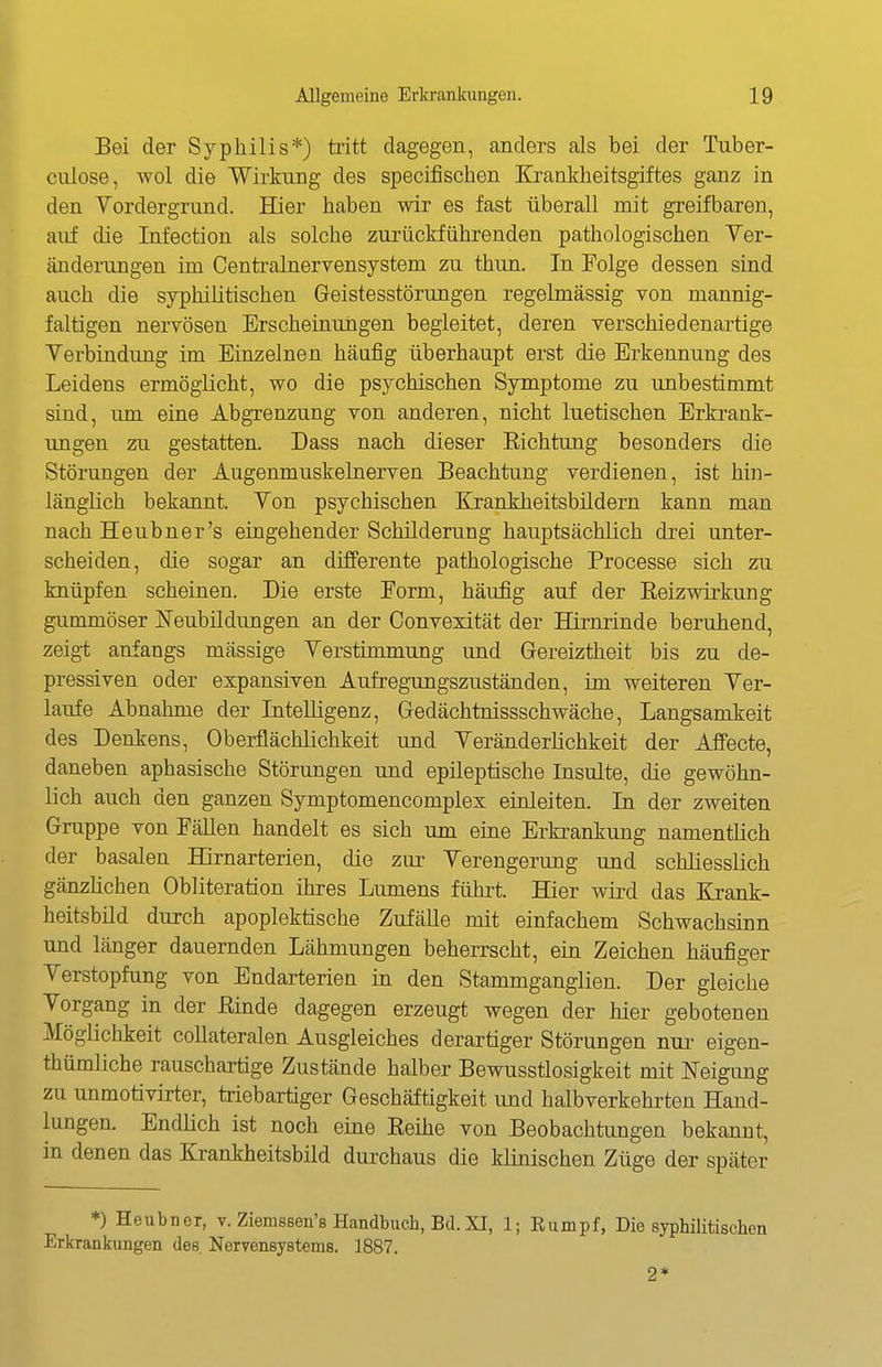 Bei der Syphilis*) tritt dagegen, anders als bei der Tuber- culose, wol die Wirkung des specifischen Krankheitsgiftes ganz in den Yordergrund. Hier haben wir es fast überall mit greifbaren, auf die Infection als solche zurückführenden pathologischen Ver- änderungen im Centrainervensystem zu thun. In Folge dessen sind auch die syphilitischen Geistesstörungen regelmässig Ton mannig- faltigen nervösen Erscheinungen begleitet, deren verschiedenartige Verbindung im Einzelnen häufig überhaupt erst die Erkennung des Leidens ermöglicht, wo die psychischen Symptome zu unbestimmt sind, um eine Abgrenzung von anderen, nicht luetischen Erkrank- ungen zu gestatten. Dass nach dieser Eichtung besonders die Störungen der Augenmuskelnerven Beachtung verdienen, ist hin- länglich bekannt. Von psychischen Urankheitsbildern kann man nach Heubner's eingehender Schilderung hauptsächlich drei unter- scheiden, die sogar an differente pathologische Processe sich zu knüpfen scheinen. Die erste Eorm, häufig auf der Eeizwirkung gummöser Neubildungen an der Convexität der Hirnrinde beruhend, zeigt anfangs massige Verstimmung und Gereiztheit bis zu de- pressiven oder expansiven Aufregungszuständen, im weiteren Ver- laufe Abnahme der Intelligenz, Gedächtnissschwäche, Langsamkeit des Denkens, Oberflächlichkeit und Veränderlichkeit der Affecte, daneben aphasische Störungen und epileptische Insulte, die gewöhn- lich auch den ganzen Symptomencomplex einleiten. In der zweiten Gruppe von Fällen handelt es sich um eine Erkrankimg namentlich der basalen Hirnarterien, die zur Verengerung und schliesslich gänzlichen Obliteration ihres Lumens führt. Hier wird das Krank- heitsbild durch apoplektische Zufälle mit einfachem Schwachsinn und länger dauernden Lähmungen beherrscht, ein Zeichen häufiger Verstopfung von Endarterien in den Stammganglien. Der gleiche Vorgang in der ßinde dagegen erzeugt wegen der hier gebotenen Möglichkeit collateralen Ausgleiches derartiger Störungen nui- eigen- thümliche rauschartige Zustände halber Bewusstlosigkeit mit JSTeigung zu unmotivirter, triebartiger Geschäftigkeit und halbverkehrten Hand- lungen. Endlich ist noch eine Eeihe von Beobachtungen bekannt, in denen das Krankheitsbild durchaus die klinischen Züge der später *) Heubner, v. Ziemssen's Handbuch, Bd. XI, 1; Eumpf, Die syphilitischen Erkrankungen des. Nervensystems. 1887. 2*